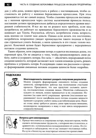 92        ЧАСТЬ III. СОЗДАНИЕ БЕРЕЖЛИВЫХ ПРОЦЕССОВ НА ВАШЕМ ПРЕДПРИЯТИИ


док у себя дома, можно приступать к работе с поставщиками, чтобы со­
стыковать их работу с ваш им и бережливыми процессами. При этом
применяется тот же самый подход. Чтобы стыковка процессов поставщи­
ка с вашими процессами через систему вытягивания Принесла пользу,
поставщик должен предварительно добиться определенного уровня внут­
ренней стабильности. И все же вы не решите всех проблем, если ваш
потребитель не работает по принципам бережливого производства и не
понимает дао Toyota. Разумеется, обучать потребителя очень непросто,
ведь именно он платит вам деньги. Однако если делать это постепенно,
потребитель непременно увидит преимущества такого подхода и будет
сам стремиться узнать больше, а ваша ценность в его глазах только воз­
растет. Конечной целью будет бережливое предприятие с неразрывным
потоком создания ценности.
   Таким образом, хотя сокращение потерь и кажется несложным делом, это
огромный труд. Он не сводится к тому, чтобы проанализировать свою ра­
боту, найти и устранить потери. Его цель — обеспечить неразрывный поток
создания ценности, который заставляет всех членов команды думать, решать
проблемы и устранять потери. В следующих главах мы расскажем о процес­
се формирования связанных потоков создания ценности более подробно.


 ПОДСКАЗКА
               Многозадачность поможет ускорить получение результатов
               Можно ускорить формирование связанного потока создания
               ценности, одновременно работая над несколькими участками
               процесса. Представьте, что вам предстоит составить цепоч­
               ку, последовательно соединяя звенья. Обеспечив стабильность
               каждого из звеньев, можно приниматься за их соединение. П о­
               шаговое (на один питч) сокращение времени (постепенное вы­
               равнивание) после связывания всего потока создания ценности
               приводит к разрыву слабого звена и дестабилизации цепи. Имен­
               но этому звену требуется уделять самое пристальное внимание,
               неоднократно возвращаясь к нему в ходе цикла непрерывного
               совершенствования.



            Вопросы для самопроверки
            1. Прежде чем взяться за сокращение потерь, выделите время, чтобы
               оценить потенциальные трудности, с которыми вы столкнетесь, и
               сравните их с потенциальным вознаграждением от успеха. Не сто­
               ит впадать в заблуждение, что от вас ожидают постоянных побед.
               На пути к богатству вас подстерегает множество препятствий.
 