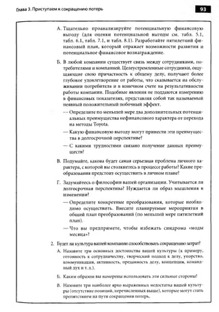 Глава 3. Приступаем к сокращению потерь                                             93


                  A. Тщательно проанализируйте потенциальную финансовую
                     выгоду (для оценки потенциальной выгоды см. табл. 5.1,
                     табл. 6.1, табл. 7.1, и табл. 8.1). Разработайте пятилетний ф и ­
                     нансовый план, который отражает возможности развития и
                     потенциальное финансовое вознаграждение.
                  Б. В любой компании существует связь между сотрудниками, по­
                     требителями и компанией. Целеустремленные сотрудники, ощ у­
                     щающие свою причастность к общему делу, получают более
                     глубокое удовлетворение от работы, что сказывается на обслу­
                     живании потребителя и в конечном счете на результативности
                     работы компании. Подобные явления не поддаются измерению
                     в финансовых показателях, представляя собой так называемый
                     неявный положительный побочный эффект.
                     — Определите по меньшей мере два дополнительных потенци­
                       альных преимущества нефинансового характера от перехода
                       на методы Toyota.
                     — Какую финансовую выгоду могут принести эти преимущес­
                       тва в долгосрочной перспективе?
                     — С какими трудностями связано получение данных преиму­
                       ществ?
                  B. Подумайте, какова будет самая серьезная проблема личного ха­
                     рактера, с которой вы столкнетесь в процессе работы? Какие пре­
                     образования предстоит осуществить в личном плане?
                  Г. Задумайтесь о философии вашей организации. Учитывается ли
                     долгосрочная перспектива? Нуждается ли образ мышления в
                     изменении?
                     — Определите конкретные преобразования, которые необхо­
                       димо осуществить. Внесите планируемые мероприятия в
                       общий план преобразований (по меньшей мере пятилетний
                       план).
                     — Что вы предпримете, чтобы избежать синдрома «моды
                       месяца»?
               2. Будет ли культура вашей компании способствовать сокращению затрат?
                  A. Назовите три основных достоинства вашей культуры (к примеру,
                     готовность к сотрудничеству, творческий подход к делу, упорство,
                     коммуникация, активность, преданность делу, концепция, команд­
                     ный дух и т.д.).
                  Б. Каким образом вы намерены использовать эти сильные стороны?
                  B. Назовите три наиболее ярко выраженных недостатка вашей культу­
                     ры (отсутствие позиций, перечисленных выше), которые могут стать
                     препятствием на пути сокращения потерь.
 