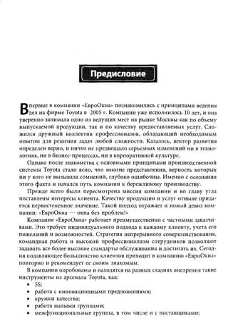 первые в компании «ЕвроОкна» познакомились с принципами ведения
В   дел на фирме Toyota в 2005 г. Компании уже исполнилось 10 лет, и она
уверенно занимала одно из ведущих мест на рынке Москвы как по объему
выпускаемой продукции, так и по качеству предоставляемых услуг. Сло­
жился дружный коллектив профессионалов, обладающий необходимым
опытом для решения задач любой сложности. Казалось, вектор развития
определен верно, и ничто не предвещало серьезных изменений ни в техно­
логиях, ни в бизнес-процессах, ни в корпоративной культуре.
   Однако после знакомства с основными принципами производственной
системы Toyota стало ясно, что многие представления, верность которых
ни у кого не вызывала сомнений, глубоко ошибочны. Именно с осознания
этого факта и начался путь компании к бережливому производству.
   Прежде всего были пересмотрена миссия компании и во главу угла
поставлены интересы клиента. Качеству продукции и услуг отныне прида­
ется первостепенное значение. Такой подход отражает и новый девиз ком­
пании: «ЕвроОкна — окна без проблем!»
   Компания «ЕвроОкна» работает преимущественно с частными заказчи­
ками. Это требует индивидуального подхода к каждому клиенту, учета его
пожеланий и возможностей. Стратегия непрерывного совершенствования,
командная работа и высокий профессионализм сотрудников позволяют
задавать все более высокие стандарты обслуживания и достигать их. Сегод­
ня подавляющее большинство клиентов приходит в компанию «ЕвроОкна»
повторно и рекомендует ее своим знакомым.
   В компании опробованы и находятся на разных стадиях внедрения такие
инструменты из арсенала Toyota, как:
   • 5S;
   • работа с инновационными предложениями;
   • кружки качества;
   • работа малыми группами;
   • межфункциональные группы, в том числе и с поставщиками;
 