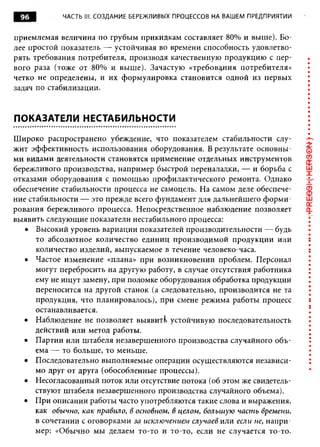 96         ЧАСТЬ III. СОЗДАНИЕ БЕРЕЖЛИВЫХ ПРОЦЕССОВ НА ВАШЕМ ПРЕДПРИЯТИИ


приемлемая величина по грубым прикидкам составляет 80% и выше). Бо­
лее простой показатель — устойчивая во времени способность удовлетво­
рять требования потребителя, производя качественную продукцию с пер­
вого раза (тоже от 80% и выше). Зачастую «требования потребителя»
четко не определены, и их формулировка становится одной из первых
задач по стабилизации.


ПОКАЗАТЕЛИ НЕСТАБИЛЬНОСТИ

Широко распространено убеждение, что показателем стабильности слу­
жит эффективность использования оборудования. В результате основны­
ми видами деятельности становятся применение отдельных инструментов
бережливого производства, например быстрой переналадки, — и борьба с
отказами оборудования с помощью профилактического ремонта. Однако
обеспечение стабильности процесса не самоцель. На самом деле обеспече­
ние стабильности — это прежде всего фундамент для дальнейшего ф орми­
рования бережливого процесса. Непосредственное наблюдение позволяет
выявить следующие показатели нестабильного процесса:
   • Высокий уровень вариации показателей производительности —- будь
      то абсолютное количество единиц производимой продукции или
      количество изделий, выпускаемое в течение человеко-часа.
   • Частое изменение «плана» при возникновении проблем. Персонал
      могут перебросить на другую работу, в случае отсутствия работника
      ему не ищут замену, при поломке оборудования обработка продукции
      переносится на другой станок (а следовательно, производится не та
      продукция, что планировалось), при смене режима работы процесс
      останавливается.
   • Наблюдение не позволяет выявит!> устойчивую последовательность
      действий или метод работы.
   • Партии или штабеля незавершенного производства случайного объ­
      ема — то больше, то меньше.
   • Последовательно выполняемые операции осуществляются независи­
      мо друг от друга (обособленные процессы).
   • Несогласованный поток или отсутствие потока (об этом же свидетель­
      ствуют штабеля незавершенного производства случайного объема).
   • При описании работы часто употребляются такие слова и выражения,
      как обычно, как правило, в основном, в целом, больш ую част ь врем ени ,
      в сочетании с оговорками за исклю чением случаев или если не, напри­
      мер: «Обычно мы делаем то-то и то-то, если не случается то-то.
 