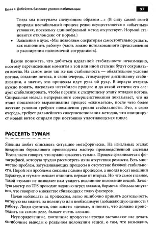 Глава 4. Добейтесь базового уровня стабилизации                        97

       Тогда мы поступаем следующим образом...» (В силу самой своей
       природы нестабильный процесс редко осуществляется в «обычных»
       условиях, поскольку единообразный метод отсутствует. Нормой ста­
       новится отклонение от нормы.)
   •   Заявления в духе: «Мы позволяем операторам самостоятельно решать,
       как выполнить работу» (часть ложно истолкованного представления
       о расширении полномочий сотрудников).

   Важно понимать, что добиться идеальной стабильности невозможно,
поэтому перечисленные моменты в той или иной степени будут сохранять­
ся всегда. На самом деле так же как стабильность — обязательное условие
потока, создание потока, в свою очередь, стимулирует дисциплину стаби­
лизации, а значит, эти процессы идут рука об руку. В первую очередь
нужно понять, насколько нестабилен процесс и до какой степени его сле­
дует стабилизировать, чтобы перейти к следующему этапу отладки потока.
Спиральная модель непрерывного совершенствования показывает, что на
этапе пошагового выравнивания процесс «сжимается», после чего более
жесткие условия требуют повышения уровня стабильности. Это, в свою
очередь, требует дальнейшего совершенствования методов, что иницииру­
ет новый виток спирали при постоянно уплотняющемся цикле.


РАССЕЯТЬ ТУМАН

Японцы любят описывать ситуацию метафорически. На начальных этапах
внедрения бережливого производства мастера производственной системы
Toyota часто говорят, что нужно «рассеять туман». Процесс сравнивается с фо­
тографией, которую трудно рассмотреть из-за отсутствия резкости. Есть мно­
жество проблем, затуманивающих процессы в отсутствие базовой стабильно­
сти. Порой эти проблемы связаны с самим процессом, а иногда носят внешний
характер, и «туман» мешает отличить первые от вторых. Но что самое главное,
такой «туман» не позволяет нам увидеть подлинное положение вещей. Зачас­
тую мастер по TPS проводит ладонью перед глазами, бормоча: «Весьма запута­
но», что говорит о множестве сбивающих с толку факторов.
   Начав наблюдать за процессом, легко ошибочно принять деятельность,
которую вы видите, за полезную или необходимую (добавляющую ценность)
работу. Люди суетятся, они заняты «делом», и понять, что должно проис­
ходить на самом деле, бывает очень сложно.
   Неупорядоченные, хаотичные процессы нередко заставляют нас делать
ошибочные выводы о реальном положении вещей, о том, что возможно,
 