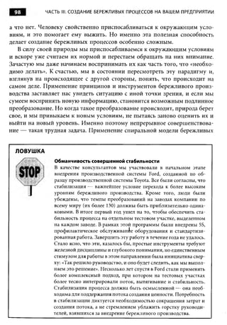 98         ЧАСТЬ III. СОЗДАНИЕ БЕРЕЖЛИВЫХ ПРОЦЕССОВ НА ВАШЕМ ПРЕДПРИЯТИИ


а что нет. Человеку свойственно приспосабливаться к окружающим усло­
виям, и это помогает ему выжить. Но именно эта полезная способность
делает создание бережливых процессов особенно сложным.
   В силу своей природы мы приспосабливаемся к окружающим условиям
и вскоре уже считаем их нормой и перестаем обращать на них внимание.
Зачастую мы даже начинаем воспринимать их как часть того, что «необхо­
димо делать». К счастью, мы в состоянии пересмотреть эту парадигму и,
взглянув на происходящее с другой стороны, понять, что происходит на
самом деле. Применение принципов и инструментов бережливого произ­
водства заставляет нас увидеть ситуацию с иной точки зрения, и если мы
сумеем воспринять новую информацию, становится возможным подлинное
преобразование. Но когда такое преобразование происходит, природа берет
свое, и мы привыкаем к новым условиям, не пытаясь заново оценить их и
выйти на новый уровень. Именно поэтому непрерывное совершенствова­
ние — такая трудная задача. Применение спиральной модели бережливых


  ЛОВУШКА
               Обманчивость совершенной стабильности
               В качестве консультантов мы участвовали в начальном этапе
               внедрения производственной системы Ford, созданной по об­
               разцу производственной системы Toyota. Все были согласны, что
               стабилизация— важнейшее условие перехода к более высоким
               уровням бережливого производства. Кроме того, люди были
               убеждены, что темпы преобразований на заводах компании по
               всему миру (их более 130) должны быть приблизительно одина­
               ковыми. В итоге первый год ушел на то, чтобы обеспечить ста­
               бильность процесса на отдельном тестовом участке, выделенном
               на каждом заводе. В рамках этой программы были внедрены 5S,
               профилактическое обслуживание оборудования и стандартизи­
               рованная работа. Завершить эту работу в течение года не удалось.
               Стало ясно, что эти, казалось бы, простые инструменты требуют
               железной дисциплины и глубокого понимания, но единственным
               стимулом для работы в этом направлении была инициатива свер­
               ху: «Так решило руководство, и оно будет следить, как мы выпол­
               няем это решение». Несколько лет спустя в Ford стали применять
               более комплексный подход, при котором на тестовых участках
               более тесно интегрировали поток, вытягивание и стабильность.
               Стабилизация процесса должна быть осмысленной — она необ­
               ходима для поддержания потока создания ценности. Потребность
               в стабилизации диктуется необходимостью сокращения затрат и
               создания потока, а не стремлением ублажить горстку руководи­
               телей, взявшихся за внедрение бережливого производства.
 