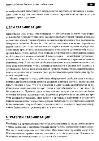 Глава 4. Добейтесь базового уровня стабилизации                      99

преобразований стимулирует непрерывную переоценку ситуации и позво­
ляет один за другим рассеивать слои тумана, скрывающие четкую и ясную
картину происходящего.


ЦЕЛИ СТАБИЛИЗАЦИИ

Важнейшая цель этапа стабилизации — обеспечение базовой устойчиво­
сти, которая позволит устранить бессистемные действия и увидеть реальное
положение вещей. Таким образом создаются предпосылки для подлинного
совершенствования. Решение этой задачи включает снижение вариабель­
ности спроса (ритм потребительского спроса нужно оценить прежде, чем
установить время такта) и выравнивание показателей суточного объема за­
грузки. Кроме того, любой этап спирали непрерывного совершенствования
необходим для движения дальше. Стабилизация — важнейшая предпосыл­
ка создания потока. На этом этапе следует выявить и устранить основные
помехи потоку. В отсутствие стабильности помехи созданию связанного по­
тока слишком велики, чтобы добиться результата и сделать его плавным и
устойчивым. Кроме того, стабильный процесс обладает большей гибкостью
и потенциальными возможностями удовлетворения разнообразных требо­
ваний потребителя.
   Можно потратить годы, добиваясь безупречной стабильности и не под­
нимаясь на более высокий уровень создания потока и системы вытягивания.
Опыт говорит о том, что это приводит к следующей цикличности: за до­
стижением стабильности следует откат к нестабильности, и так далее до
бесконечности. Причина здесь в отсутствии стимула для выхода на более
высокий уровень возможностей, поскольку разрозненная система не тре­
бует совершенствования. При работе с крупными партиями в отсутствие
потока необходимость в высоком уровне стабильности отсутствует, а значит,
единственный стимул соблюдать дисциплину — надзор со стороны побор­
ников бережливого производства из начальства.


СТРАТЕГИИ СТАБИЛИЗАЦИИ

В таблице 4.1 представлены стратегии, применяемые на этапе стабилизации,
а также основные и вспомогательные инструменты бережливого производс­
тва, часто используемые на этом этапе. Отдельные инструменты могут при­
меняться или не применяться в зависимости от обстоятельств. Однако при­
менение всех перечисленных стратегий обязательно.
 