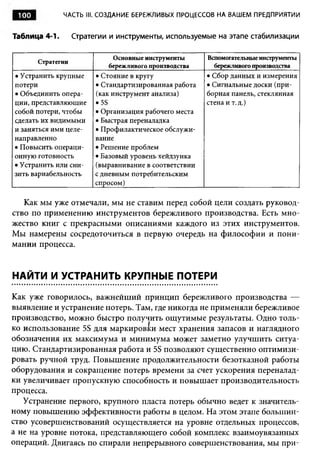 100           ЧАСТЬ III. СОЗДАНИЕ БЕРЕЖЛИВЫХ ПРОЦЕССОВ НА ВАШЕМ ПРЕДПРИЯТИИ


Таблица 4-1.       Стратегии и инструменты, используемые на этапе стабилизации

                             Основные инструменты       Вспомогательные инструменты
       Стратегии
                            бережливого производства      бережливого производства
• Устранить крупные      • Стояние в кругу              • Сбор данных и измерения
потери                   • Стандартизированная работа   • Сигнальные доски (при­
• Объединить опера­      (как инструмент анализа)       борная панель, стеклянная
ции, представляющие      • 5S                           стена и т. д.)
собой потери, чтобы      • Организация рабочего места
сделать их видимыми      • Быстрая переналадка
и заняться ими целе­     • Профилактическое обслужи­
направленно              вание
• Повысить операци­      • Решение проблем
онную готовность         • Базовый уровень хейдзунка
• Устранить или сни­     (выравнивание в соответствии
зить вариабельность      с дневным потребительским
                         спросом)

   Как мы уже отмечали, мы не ставим перед собой цели создать руковод­
ство по применению инструментов бережливого производства. Есть мно­
жество книг с прекрасными описаниями каждого из этих инструментов.
Мы намерены сосредоточиться в первую очередь на философии и пони­
мании процесса.


НАЙТИ И УСТРАНИТЬ КРУПНЫЕ ПОТЕРИ

Как уже говорилось, важнейший принцип бережливого производства —
выявление и устранение потерь. Там, где никогда не применяли бережливое
производство, можно быстро получить ощутимые результаты. Одно толь­
ко использование 5S для маркировки мест хранения запасов и наглядного
обозначения их максимума и минимума может заметно улучшить ситуа­
цию. Стандартизированная работа и 5S позволяют существенно оптимизи­
ровать ручной труд. Повышение продолжительности безотказной работы
оборудования и сокращение потерь времени за счет ускорения переналад­
ки увеличивает пропускную способность и повышает производительность
процесса.
   Устранение первого, крупного пласта потерь обычно ведет к значитель­
ному повышению эффективности работы в целом. На этом этапе большин­
ство усовершенствований осуществляется на уровне отдельных процессов,
а не на уровне потока, представляющего собой комплекс взаимоувязанных
операций. Двигаясь по спирали непрерывного совершенствования, мы при­
 