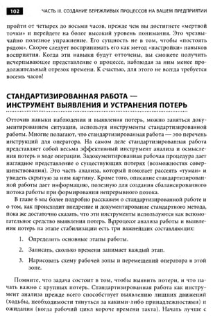 102          ЧАСТЬ III. СОЗДАНИЕ БЕРЕЖЛИВЫХ ПРОЦЕССОВ НА ВАШЕМ ПРЕДПРИЯТИИ


пройти от четырех до восьми часов, прежде чем вы достигнете «мертвой
точки» и перейдете на более высокий уровень понимания. Это чрезвы­
чайно полезное упражнение. Его сущность не в том, чтобы «постоять
рядом». Скорее следует воспринимать его как метод «настройки» навыков
восприятия. Когда эти навыки будут отточены, вы сможете получить
исчерпывающее представление о процессе, наблюдая за ним менее про­
должительный отрезок времени. К счастью, для этого не всегда требуется
восемь часов!


СТАНДАРТИЗИРОВАННАЯ РАБОТА —
ИНСТРУМЕНТ ВЫЯВЛЕНИЯ И УСТРАНЕНИЯ ПОТЕРЬ

Отточив навыки наблюдения и выявления потерь, можно заняться доку­
ментированием ситуации, используя инструменты стандартизированной
работы. Многие полагают, что стандартизированная работа — это перечень
инструкций для оператора. На самом деле стандартизированная работа
представляет собой весьма эффективный инструмент анализа и осмысле­
ния потерь в ходе операции. Задокументированная рабочая процедура дает
наглядное представление о существующих потерях (возможностях совер­
шенствования). Это часть анализа, который помогает рассеять «туман» и
увидеть скрытую за ним картину. Кроме того, описание стандартизирован­
ной работы дает информацию, полезную для создания сбалансированного
потока работы при формировании непрерывного потока.
   В главе 6 мы более подробно расскажем о стандартизированной работе и
о том, как происходит внедрение и документирование стандартного метода,
пока же достаточно сказать, что эти инструменты используются как вспомо­
гательное средство выявления потерь. В ^процессе анализа работы и выявле­
ния потерь на этапе стабилизации есть три важнейших составляющих:
       1. Определить основные этапы работы.
       2. Записать, сколько времени занимает каждый этап.
       3. Нарисовать схему рабочей зоны и перемещений оператора в этой
          зоне.

   Помните, что задача состоит в том, чтобы выявить потери, и что на­
чать важно с крупных потерь. Стандартизированная работа как инстру­
мент анализа прежде всего способствует выявлению лиш них движений
(ходьбы, необходимости тянуться за какими-либо принадлежностями) и
ожидания (когда рабочий цикл короче времени такта). Начать лучше с
 