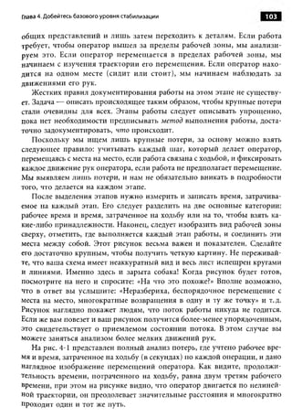 Глава 4. Добейтесь базового уровня стабилизации                      103


общих представлений и лиш ь затем переходить к деталям. Если работа
требует, чтобы оператор вышел за пределы рабочей зоны, мы анализи­
руем это. Если оператор перемещается в пределах рабочей зоны, мы
начинаем с изучения траектории его перемещения. Если оператор нахо­
дится на одном месте (сидит или стоит), мы начинаем наблюдать за
движениями его рук.
    Жестких правил документирования работы на этом этапе не существу­
ет. Задача — описать происходящее таким образом, чтобы крупные потери
стали очевидны для всех. Этапы работы следует описывать упрощенно,
пока нет необходимости предписывать метод выполнения работы, доста­
точно задокументировать, что происходит.
    Поскольку мы ищем лиш ь крупные потери, за основу можно взять
следующее правило: учитывать каждый шаг, который делает оператор,
перемещаясь с места на место, если работа связана с ходьбой, и фиксировать
каждое движение рук оператора, если работа не предполагает перемещение.
Мы выявляем лишь потери, и нам не обязательно вникать в подробности
того, что делается на каждом этапе.
    После выделения этапов нужно измерить и записать время, затрачива­
емое на каждый этап. Его следует разделить на две основные категории:
рабочее время и время, затраченное на ходьбу или на то, чтобы взять ка­
кие-либо принадлежности. Наконец, следует изобразить вид рабочей зоны
сверху, отметить, где выполняется каждый этап работы, и соединить эти
места между собой. Этот рисунок весьма важен и показателен. Сделайте
его достаточно крупным, чтобы получить четкую картину. Не переживай­
те, что ваша схема имеет неаккуратный вид и весь лист испещрен кругами
и линиями. Именно здесь и зарыта собака! Когда рисунок будет готов,
посмотрите на него и спросите: «На что это похоже?» Вполне возможно,
что в ответ вы услышите: «Неразбериха, беспорядочное перемещение с
места на место, многократные возвращения в одну и ту же точку» и т.д.
Рисунок наглядно покажет людям, что поток работы никуда не годится.
Если же вам повезет и ваш рисунок получится более-менее упорядоченным,
это свидетельствует о приемлемом состоянии потока. В этом случае вы
можете заняться анализом более мелких движений рук.
    На рис. 4-1 представлен полный анализ потерь, где учтено рабочее вре­
мя и время, затраченное на ходьбу (в секундах) по каждой операции, и дано
наглядное изображение перемещений оператора. Как видите, продолжи­
тельность времени, потраченного на ходьбу, равна двум третям рабочего
времени, при этом на рисунке видно, что оператор двигается по нелиней­
ной траектории, он преодолевает значительные расстояния и многократно
проходит один и тот же путь.
 