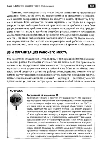 Глава 4. Добейтесь базового уровня стабилизации                                   105

   Помните, задача первого этапа — как следует осмыслить существующую
ситуацию. Лишь после этого вы можете взяться за определение оптималь­
ных условий (сокращение времени на ходьбу) и начать проработку буду­
щего потока. Есть множество разных приемов и методов, но в первую
очередь следует соблюдать базовый принцип: «поток» работы должен быть
непрерывным и не требовать многократных возвращений по уже пройден­
ному пути (см. главу 6, где более подробно рассказывается о применении
стандартизированной работы, и приводятся примеры используемых доку­
ментов). На этапе стабилизации основной задачей является скорее выявле­
ние затрат, нежели обеспечение «стандартизированной работы», — послед­
нее невозможно, пока не достигнут определенный уровень стабильности.


5S И ОРГАНИЗАЦИЯ РАБОЧЕГО МЕСТА

Мы намеренно объединили метод 5S (рис. 4-2) и организацию рабочего мес­
та в один раздел. Некоторые считают, что на самом деле это практически
одно и то же, ведь речь идет об основных методах рассеивания первого слоя
«тумана» за счет устранения хаоса в рабочей зоне. Многие ошибочно пола­
гают, что 5S сводится к расчистке рабочей зоны, возможно потому, что од­
ним из результатов применения этого метода является порядок на рабочем
месте. Основная задача первого из пяти S — сортируй — рассеять туман, что
предполагает устранение потерь, представляющих собой лишние движения


  ЛОВУШКА
                   Застревание на внедрении 5S
                   Заниматься 5S весело и приятно. Это раскрепощает. Это приподня­
                   тое ощущение знакомо всем, кому приходилось весной расчищать
                   подвал или гараж, выбрасывая мусор, скопившийся за год. Но 5S —
                   это лишь один из инструментов, который обеспечивает стабиль­
                   ность, необходимую для создания потока. Мы видели слишком
                   много компаний, где внедрению 5S уделялось огромное внимание,
                   об этом трубили на каждом углу и за успехи платили премии. Если
                   вы слишком долго будете стоять на одном месте, вокруг вас возник­
                   нет замкнутый круг. В усердном применении 5S нет ничего дурного.
                   Но потери, даже вычищенные до блеска и приведенные в порядок,
                   остаются потерями. Чтобы получить настоящий, выровненный
                   поток, следует двигаться по спирали совершенствования дальше.
                   Чрезмерное увлечение 5S может оказаться попыткой избежать труд­
                   ной работы — непростых размышлений о том, как создать поток и
                   устранить первопричины проблем, препятствующих его созданию.
 