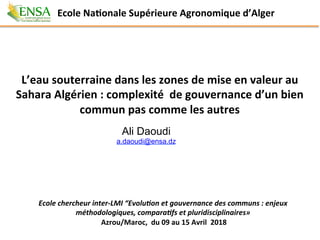 L’eau	souterraine	dans	les	zones	de	mise	en	valeur	au	
Sahara	Algérien	:	complexité		de	gouvernance	d’un	bien	
commun	pas	comme	les	autres	
Ecole	chercheur	inter-LMI	“Evolu3on	et	gouvernance	des	communs	:	enjeux	
méthodologiques,	compara3fs	et	pluridisciplinaires»		
Azrou/Maroc,		du	09	au	15	Avril		2018	
Ecole	NaGonale	Supérieure	Agronomique	d’Alger		
Ali Daoudi
a.daoudi@ensa.dz
 