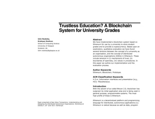 Trustless Education? A Blockchain
System for University Grades
Abstract
We have implemented a blockchain system based on
Ethereum for use by a university to store student
grades and to provide a cryptocurrency. Based upon an
exploratory, qualitative evaluation we have found
several tensions between the concept of a university as
an organisation, and the concept of distributed
autonomous organisations (DAOs) in Ethereum. These
include tensions in (i) mechanisms of trust, (ii)
boundaries of openness, (iii) values in procedures. In
this paper we outline our implementation and the
evaluation process.
Author Keywords
Ethereum; Blockchain; Prototype.
ACM Classification Keywords
H.5.m. Information interfaces and presentation (e.g.,
HCI): Miscellaneous.
Introduction
With the advent of so-called Bitcoin 2.0, blockchain has
outgrown its initial application area and is being used in
general purpose, programmable systems. The most
high profile of these is Ethereum.
Ethereum is a decentralized platform and programming
language for distributed, autonomous applications [1].
Ethereum is radical because as well as data, program
Paper presented at New Value Transactions: Understanding and
Designing for Distributed Autonomous Organisations. Workshop at
DIS2017, 10th
June 2017, Edinburgh.
John Rooksby,
Kristiyan Dimitrov
School of Computing Science
University of Glasgow
Scotland, UK.
John.rooksby@glasgow.ac.uk
 