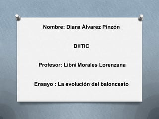 Nombre: Diana Álvarez Pinzón


              DHTIC


 Profesor: Libni Morales Lorenzana


Ensayo : La evolución del baloncesto
 