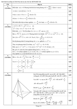 Trang 2/4
Câu Đáp án Điểm
Điều kiện: Phương trình đã cho tương đương vớicos 0.x ≠
sin
1 2(sin co
cos
x
s )x x
x
+ = + 0,25
(sin cos )(2cos 1) 0.x x x⇔ + − = 0,25
π
sin cos 0 π ( )
4
x x x k k• + = ⇔ = − + ∈ . 0,25
2
(1,0 điểm)
π
2cos 1 0 2π ( )
3
x x k k• − = ⇔ = ± + ∈ .
Đối chiếu điều kiện ta được nghiệm:
π
π
4
x k= − + hoặc
π
2π ( )
3
x k k= ± + ∈ .
0,25
44
2 2
1 1 2
2 ( 1) 6 1 0 (2)
x x y y
x x y y y
⎧ + + − − + =⎪
⎨
⎪ + − + − + =⎩
(1)
,Điều kiện: Từ (2) ta được suy ra1.x ≥ 2
4 ( 1)y x y= + − 0.y ≥
0,25
3
(1,0 điểm)
Đặt 4
1,u x= − suy ra u Phương trình (1) trở thành:0.≥ 4 4
2 2 (3).u u y y+ + = + +
Xét 4
( ) 2 ,f t t= + + t với Ta có0.t ≥
3
4
2
'( ) 1 0, 0.
2
t
f t t
t
= + > ∀ ≥
+
Do đó phương trình (3) tương đương với ,y u= nghĩa là 4
1.x y= +
0,25
Thay vào phương trình (2) ta được 7 4
( 2 4) 0 (4).y y y y+ + − =
Hàm có7 4
( ) 2 4g y y y y= + + − 6 3
'( ) 7 8 1 0g y y y= + + > với mọi 0.y ≥
0,25
Mà nên (4) có hai nghiệm không âm là(1) 0,g = 0y = và 1.y =
Với ta được nghiệm ( ; với0y = ) (1; 0);x y = 1y = ta được nghiệm ( ; ) (2; 1).x y =
Vậy nghiệm ( ; )x y của hệ đã cho là và(1; 0) (2; 1).
0,25
Đặt
2
2
1 d
ln , d d d , .
x x
u x v x u v x
1
x xx
−
= = ⇒ = = + 0,25
Ta có
22
1 1
1 1
ln dI x x x
1
x
x x x
⎛ ⎞ ⎛ ⎞= + − +⎜ ⎟ ⎜ ⎟
⎝ ⎠ ⎝ ⎠
∫ 0,25
2 2
1 1
1 1
lnx x x
x x
⎛ ⎞ ⎛ ⎞= + − −⎜ ⎟ ⎜ ⎟
⎝ ⎠ ⎝ ⎠
0,25
4
(1,0 điểm)
5 3
ln 2 .
2 2
= − 0,25
Gọi H là trung điểm của BC, suy ra SH ⊥ BC. Mà (SBC)
vuông góc với (ABC) theo giao tuyến BC, nên SH ⊥ (ABC).
0,25
Ta có BC = a, suy ra
3
;
2
a
SH = o
sin30 ;
2
a
AC BC= =
o 3
cos30 .
2
a
AB BC= =
Do đó
3
.
1
. .
6 1
S ABC
a
.
6
H AB AC= =V S
0,25
Tam giác ABC vuông tại A và H là trung điểm của BC nên
HA = HB. Mà SH ⊥ (ABC), suy ra SA = SB = a. Gọi I là
trung điểm của AB, suy ra SI ⊥ AB.
0,25
5
(1,0 điểm)
Do đó
2
2 13
.
4 4
AB a
SI SB= − =
Suy ra . .3 6 39
( ,( )) .
. 1
S ABC S ABC
SAB
V V a
d C SAB
S SI ABΔ
= = =
3
0,25
S
AB
C
I
H
Xem De thi va Dap an Chinh thuc tat ca cac mon tai: DETHI.NET.VN
 