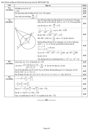 Trang 4/4
Câu Đáp án Điểm
Số phần tử của S là 3
7A 0,25
= 210. 0,25
Số cách chọn một số chẵn từ S là 3.6.5 90= (cách). 0,25
9.a
(1,0 điểm)
Xác suất cần tính bằng
90 3
.
210 7
= 0,25
Gọi M là giao điểm của tiếp tuyến tại A và B của (C), H là giao
điểm của AB và IM. Khi đó (0; ),M t với H là trung điểm
của AB. Suy ra
0;t ≥
2 2.
2
AB
AH = =
0,25
2 2
1 1 1
,
AH AM AI
= +
2
suy ra 2 10.AM =
Do đó 2 2
4 2.MH AM AH= − =
Mà
| |
( , ) ,
2
t
MH d M= Δ = nên 8.t = Do đó (0; 8).M
0,25
Đường thẳng IM qua M và vuông góc với Δ nên có phương
trình 8 0.x y+ − = Do đó tọa độ điểm H thỏa mãn hệ
.
0
(4;4)
8 0
x y
H
x y
− =⎧
⇒⎨
+ − =⎩
0,25
7.b
(1,0 điểm)
Δ
A
I
B
H
M
Ta có 2 2 1
2 ,
4
IH IA AH HM= − = = nên
1
.
4
IH HM=
Do đó (5;3).I
Vậy đường tròn (C) có phương trình 2 2
( 5) ( 3) 10x y− + − = .
0,25
(S) có tâm và bán kính(1; 2;1)I − 14.R = 0,25
2 2 2
| 2.1 3( 2) 1.1 11| 14
( ,( )) .
142 3 1
d I P R
+ − + −
=
+ +
= = Do đó (P) tiếp xúc với (S). 0,25
8.b
(1,0 điểm)
Gọi M là tiếp điểm của (P) và (S). Suy ra M thuộc đường thẳng qua I và vuông góc với (P).
0,25(1 2 ; 2 3 ;1 ).M t t+ − + + tDo đó
Do M thuộc (P) nên Vậy2(1 2 ) 3( 2 3 ) (1 ) 11 0 1.t t t+ + − + + + − = ⇔ =t (3;1;2).M 0,25
1 3
1 3 2
2 2
z i i
⎛ ⎞
= + = +⎜ ⎟
⎝ ⎠
0,25
9.b
(1,0 điểm)
π π
2 cos sin .
3 3
i⎛ ⎞= +⎜ ⎟
⎝ ⎠
0,25
5 5 5π 5π
2 cos sin 16(1 3 ).
3 3
z i⎛ ⎞= + = −⎜ ⎟
⎝ ⎠
iSuy ra 0,25
16( 3 1) 16(1 3) .w i= + + −Do đó
0,25
Vậy w có phần thực là 16( và phần ảo là3 1)+ 16(1 3).−
------------- Hết -------------
Xem De thi va Dap an Chinh thuc tat ca cac mon tai: DETHI.NET.VN
 