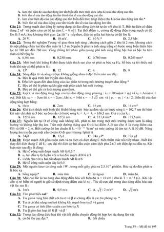 A. làm cho biên độ của dao động âm tần biến đổi theo nhịp điệu (chu kì) của dao động cao tần.
B. biến tần số của dao động âm tần thành tần số của dao động cao tần.
C. làm cho biên độ của dao động cao tần biến đổi theo nhịp điệu (chu kì) của dao động âm tần.*
D. biến tần số của dao động cao tần thành tần số của dao động âm tần.
Câu 21: Trong mạch dao động lý tưởng đang có dao động điện từ tự do với chu kì T. Biết tụ điện có điện
dung 2 nF và cuộn cảm có độ tự cảm L = 8 mH. Tại thời điểm t1, cường độ dòng điện trong mạch có độ
lớn là 5 mA. Sau khoảng thời gian 6
2 .10 sπ −
tiếp theo, điện áp giữa hai bản tụ có độ lớn là:
A. 20 V. B. 10 mV. C. 10 V.* D. 2,5 Mv.
Câu 22: Trong thí nghiệm Young về giao thoa ánh sáng , khoảng cách giữa 2 khe là 2 mm, khoảng cách
từ mặt phẳng chứa hai khe đến màn là 1,5 m. Nguồn S phát ra ánh sáng trắng có bước sóng biến thiên liên
tục từ 380 nm đến 760 nm. Vùng chồng lên nhau giữa quang phổ ánh sáng trắng bậc hai và bậc ba trên
màn có bề rộng là
A. 0,380 mm B. 0,250 mm. C. 0,760 mm D. 0,285 mm*
Câu 23: Một bình khí loãng Hiđrô được kích thích sao cho nó phát ra bức xạ Hδ. Số bức xạ tối thiểu mà
bình khí này có thể phát ra là :
A. 15* B. 12 C. 4 D. 9
Câu 24: Sóng điện từ và sóng cơ học không giống nhau ở đặc điểm nào sau đây:
A. Đều là quá trình lan truyền dao động.
B. Đều liên quan đến dao động của các phần tử trong môi trường truyền dao động.*
C. Đều có thể bị phản xạ khi gặp mặt phân cách hai môi trường.
D. Đều có thể gây ra hiện tượng giao thoa.
Câu 25: Gọi x là dao động tổng hợp của hai dao động cùng phương : x1 = 10cos(ωt + φ1) và x2 = Acos(ωt +
φ2). Biết khi x1 = – 5cm thì x = – 2cm ; khi x2 = 0 thì x = – 5 3 cm và | φ1 – φ2 | < π / 2. Biên độ của dao
động tổng hợp bằng:
A. 10cm B. 2cm C. 16 cm D. 14 cm*
Câu 26: Khi kích thích một bình khí Hiđrô bằng một bức xạ đơn sắc có bước sóng λ = 102,7 nm thì bình
khí này chỉ phát ra 3 bức xạ đơn sắc có bước sóng λ1 < λ2 < λ3 = 656,3 nm. Giá trị của λ2 :
A. 122,6 nm B. 127,6 nm C. A. 121,8 nm* D. 125,6 nm
Câu 27: Nguồn âm tại O có công suất không đổi, phát ra âm trong một môi trường được xem là đẳng
hướng và không hấp thụ âm. Trên một đường thẳng qua O có hai điểm A,B sao cho A là trung điểm của
OB và OB = 2 m. Biết cường độ âm chuẩn là I0 =10 – 12
W/m2
và mức cường độ âm tại A là 50 dB. Năng
lượng âm truyền qua mặt cầu có tâm O đi qua B trong 1phút là
A. 24µJ B. 12µJ C. 24π µJ* D. 12π µJ
Câu 28: Đoạn mạch AB gồm cuộn cảm và tụ điện có điện dung C biến thiên mắc nối tiếp nhau . Biết khi
thay đổi điện dung C để UC cực đại thì điện áp hai đầu cuộn cảm lệch pha 2π/3 với điện áp hai đầu tụ. Kết
luận nào sau đây là đúng:
A. Hệ số công suất đoạn mạch AB là 0,5.*
B. uC hai đầu tụ lệch pha với u hai đầu mạch AB là π/3
C. i lệch pha với u hai đầu đoạn mạch AB là π/6
D. Hệ số công suất cuộn dây là 0,5
Câu 29: Một nguồn laser có công suất 1W , trong mỗi giây phát ra 2,5.1019
phôtôn. Bức xạ do đèn phát ra
là bức xạ
A. hồng ngoại* B. màu tím. C. tử ngoại. D. màu đỏ.
Câu 30: Một con lắc lò xo đang dao động điều hòa với biên độ A = 10 cm ; chu kì T = π / 5 (s) . Khi vật
đến vị trí biên thì người ta giữ cố định trung điểm của lò xo . Tốc độ cực đại trong dao động điều hòa của
vật lúc sau là :
A. 1m/s B. 0,5 m/s C. A. 2 / 2 m/s* D. 2 m/s
Câu 31: Tìm phát biểu sai?
A. Tia gama cùng bản chất với tia α và β vì chúng đều là các tia phóng xạ. *
B. Tia α có khả năng ion hoá không khí mạnh hơn tia β và gama
C. Tia gama có tính đâm xuyên cao hơn tia X
D. Tia β gồm hai loại đó là β–
và β +
Câu 32: Trong dao động điều hoà khi vật đổi chiều chuyển động thì hợp lực tác dụng lên vật
A. có độ lớn cực đại.* B. đổi chiều
Trang 3/6 – Mã đề thi 195
 