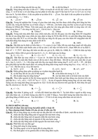 C. có độ lớn bằng nửa độ lớn cực đại D. có độ lớn bằng 0
Câu 33: Sóng dừng trên dây có tần số f = 20Hz và truyền đi với tốc độ 1,6m/s. Gọi N là vị trí của một nút
sóng ; C và D là hai vị trí cân bằng của hai phần tử trên dây cách N lần lượt là 9 cm và 32/3 cm và ở hai
bên của N. Tại thời điểm t1 li độ của phần tử tại điểm D là – 3 cm. Xác định li độ của phần tử tại điểm C
vào thời điểm t2 = t1 + 9/40 s
A. – 2 cm * B. – 3 cm C. 2 cm D. 3 cm
Câu 34: Trong thí nghiệm khe Young về giao thao ánh sáng, hai khe được chiếu đồng thời bằng hai bức
xạ đơn sắc, trong đó một bức xạ có bước sóng λ1 = 450 nm , còn bước sóng của bức xạ kia có giá trị trong
khoảng từ 650nm đến 750nm. Trên màn quan sát, giữa hai vân sáng gần nhau nhất và cùng màu với vân
sáng trung tâm có 7 vân sáng của bức xạ λ1 . Giá trị của λ2 : theo nm
A. 670nm B. 720nm.* C. 700nm D. 750 nm
Câu 35: Trong một máy phát điện xoay chiều một pha, nếu tốc độ quay của rôto tăng thêm 60 vòng/phút
thì tần số của dòng điện xoay chiều do máy phát ra tăng từ 50 Hz đến 60 Hz và suất điện động hiệu dụng
của máy thay đổi 30 V so với ban đầu. Nếu tiếp tục tăng tốc độ quay của rôto thêm 60 vòng/phút nữa thì
suất điện động hiệu dụng do máy phát ra khi đó là
A. 280V B. 210V.* C. 220V. D. 240V.
Câu 36: Đặt điện áp ổn định có biểu thức u = U0 cos(ω t) vào 2 đầu AB của một đoạn mạch nối tiếp gồm
đoạn mạch AM chứa cuộn thuần cảm có độ tự cảm L nối tiếp với biến trở R ; đoạn MB chỉ có tụ điện C.
Biết ( )2
1/ 2LCω = Khi thay đổi biến trở đến các giá trị R1=80Ω, R2=100Ω, R3 = 120Ω thì điện áp hiệu
dụng giữa 2 điểm AM có giá trị lần lượt là U1, U2, U3. Kết luận nào là đúng
A. U1 > U2 > U3 B. U1 = U3 = U2 * C. U1 = U3 > U2 D. U1 < U2 < U3
Câu 37: Đặt điện áp xoay chiều u = U0cos ωt ổn định vào hai đầu đoạn mạch nối tiếp gồm điện trở
thuần ; tụ điện và cuộn dây thuần cảm có độ tự cảm L thay đổi được . Khi độ tự cảm của cuộn dây có giá
trị L1 hay L2 (với L1 > L2 ) thì công suất tiêu thụ của mạch điện tương ứng P1 và P2 với P2 = 3P1 ; độ lệch
pha giữa điện áp hai đầu mạch điện với cường độ dòng điện trong mạch tương ứng là φ1 và φ2 với | φ1 | + |
φ2 | = π/2 . Độ lớn của φ1 và φ2 lần lượt là
A. 5π/12 ; π/12 B. π/6 ; π/3 C. π/12 ; 5π/12 D. π/3 ; π/6*
Câu 38: Điểm giống nhau giữa sự phóng xạ và phản ứng phân hạch là
A. có thể thay đổi do các yếu tố bên ngoài. B. cả ba điểm nêu trong A, C, D.
C. đều là phản ứng tỏa năng lượng.* D. các hạt nhân sinh ra là hoàn toàn xác định
Câu 39: Theo mẫu nguyên tử Bo thì trong nguyên tử hiđrô, bán kính quỹ đạo dừng của electron trên các
quỹ đạo là rn = n2
ro, với ro = 0,53.10-10
m; n = 1,2,3, ... là các số nguyên dương tương ứng với các mức năng
lượng của các trạng thái dừng của nguyên tử. Gọi v là tốc độ của electron trên quỹ đạo K. Khi nhảy lên quỹ
đạo M, electron có tốc độ v’ bằng
A. v’ = 3v. B.
v
v'
3
= . C.
v
v'
3
= * D.
v
v'
9
=
Câu 40: Hạt nhân X phóng xạ β –
và biến đổi thành hạt nhân bền Y. Tại thời điểm t người ta thấy trong
một mẫu khảo sát , tỉ số khối lượng của chất X và chất Y bằng a. Xem khối lượng hạt nhân theo đơn vị u
gần đúng bằng số khối của nó . Vào thời điểm t + 2T thì tỉ số này trong mẫu khảo sát nói trên là
A.
a
3a 4+
* B. a + 3 C.
a
4
D. 2a
II. PHẦN RIÊNG [10 câu]
Thí sinh chỉ được làm một trong hai phần (phần A hoặc B)
A. Theo chương trình Chuẩn (10 câu, từ câu 41 đến câu 50)
Câu 41: Để có sóng dừng xảy ra trên một sợi dây đàn hồi với một đầu cố định ; một đầu tự do là :
A. chiều dài dây bằng bằng một số nguyên lần nửa bước sóng.
B. chiều dài dây bằng một số nguyên chẵn lần nửa bước sóng
C. chiều dài dây bằng một số nguyên lẻ lần nửa bước sóng
D. chiều dài dây bằng một số bán nguyên lần nửa bước sóng.*
Câu 42: Phát biểu nào sau đây sai?
A. Sóng ánh sáng là sóng ngang.
B. Tia hồng ngoại và tia tử ngoại đều là sóng điện từ.
C. Ria Rơn-ghen và tia gamma đều có khả năng đâm xuyên.
Trang 4/6 – Mã đề thi 195
 