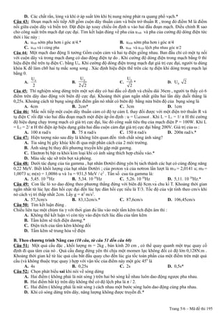 D. Các chất rắn, lỏng và khí ở áp suất lớn khi bị nung nóng phát ra quang phổ vạch.*
Câu 43: Đoạn mạch nối tiếp AB gồm cuộn dây thuần cảm và biến trở thuần R , trong đó điểm M là điểm
nối giữa cuộn dây và biến trở. Đặt điện áp xoay chiều ổn định u vào hai đầu đoạn mạch. Điều chỉnh R sao
cho công suất trên mạch đạt cực đại. Tìm kết luận đúng về pha của uAB và pha của cường độ dòng điện tức
thời i lúc này :
A. uAB sớm pha hơn i góc π/4.* B. uAM sớm pha hơn i góc π/4
C. uAB và i cùng pha D. uAB và uAM lệch pha nhau góc π/2
Câu 44: Một mạch dao động lí tưởng Gồm cuộn cảm và hai tụ điện giống nhau. Ban đầu chỉ có một tụ nối
với cuộn dây và trong mạch đang có dao động điện tự do . Khi cường độ dòng điện trong mạch bằng 0 thì
hiệu điện thế trên tụ điện C1 bằng Uo. Khi cường độ dòng điện trong mạch đạt giá trị cực đại, người ta dùng
khóa K để làm ch0 hai tụ mắc song song . Xác định hiệu điện thế trên các tụ điện khi dòng trong mạch lại
bằng 0.
A. 0U
2
B.
0U
2 2
C.
0U
2
* D. 0U 2
Câu 45: Thí nghiệm sóng dừng trên một sợi dây có hai đầu cố định và chiều dài 36cm , người ta thấy có 6
điểm trên dây dao động với biên độ cực đại. Khoảng thời gian ngắn nhất giữa hai lần dây duỗi thẳng là
0,25s. Khoảng cách từ bụng sóng đến điểm gần nó nhất có biên độ bằng nửa biên độ của bụng sóng là
A. 4cm B. 2cm* C. 3cm D. 1cm
Câu 46: Mắc nối tiếp một cuộn dây thuần cảm có độ tự cảm L thay đổi được với một điện trở thuần R và
tụ điện C rồi đặt vào hai đầu đoạn mạch một điện áp ổn định : u = U0cosωt . Khi L = L1 = 1/ π H thì cường
độ hiệu dụng chạy trong mạch có giá trị cực đại, lúc đó công suất tiêu thụ của mạch điện P = 100W. Khi L
= L2 = 2/ π H thì điện áp hiệu dụng giữa hai đầu cuộn cảm đạt giá trị cực đại bằng 200V. Giá trị của ω :
A. 100 π rad/s B. 75 π rad/s C. 150 π rad/s D. 200π rad/s.*
Câu 47: Hiện tượng nào sau đây là không liên quan đến tính chất sóng ánh sáng?
A. Tia sáng bị gãy khúc khi đi qua mặt phân cách của 2 môi trường.
B. Ánh sáng bị thay đổi phương truyền khi gặp mặt gương.
C. Electron bị bật ra khỏi kim loại khi có ánh sáng thích hợp chiếu vào.*
D. Màu sắc sặc sỡ trên bọt xà phòng.
Câu 48: Dưới tác dụng của tia gamma , hạt nhân Đơtêri đứng yên bị tách thành các hạt có cùng động năng
0,22 MeV. Biết khối lượng của hạt nhân Đơtêri ; của proton và của nơtron lần lượt là mD = 2,0141 u; mP =
1,0073 u; m(n) = 1,0086 u và 1u = 931,5 MeV / c2
. Tần số của tia gamma là:
A. 5,45. 10 20
Hz B. 5,34. 10 20
Hz C. 5,26. 10 20
Hz D. 5,11. 10 20
Hz.*
Câu 49: Con lắc lò xo dao động theo phương thẳng đứng với biên độ 8cm.và chu kì T. Khoảng thời gian
ngắn nhất từ lúc lực đàn hồi cực đại đến lúc lực đàn hồi cực tiểu là T/3. Tốc độ của vật tính theo cm/s khi
nó cách vị trí thấp nhất 2cm. Lấy g = π2
m/s2
.
A. 57,3cm/s B. 83,12cm/s.* C. 87,6cm/s D. 106,45cm/s
Câu 50: Tìm kết luận đúng .
Chiếu liên tục một chùm tia γ với thời gian đủ lâu vào một tấm kẽm tích điện âm thì :
A. Không thể kết luận vì còn tùy vào điện tích lúc đầu của tấm kẽm
B. Tấm kẽm sẽ tích điện dương.*
C. Điện tích của tấm kẽm không đổi
D. Tấm kẽm sẽ trung hòa về điện
B. Theo chương trình Nâng cao (10 câu, từ câu 51 đến câu 60)
Câu 51: Một quả cầu đặc , khối lượng m = 2kg , bán kính 20 cm , có thể quay quanh một trục quay cố
định đi qua tâm của nó . Quả cầu đang đứng yên thì chịu một momen lực không đổi có độ lớn 0,128N.m .
Khoảng thời gian kể từ lúc quả cầu bắt đầu quay cho đến lúc gia tốc toàn phần của một điểm trên mặt quả
cầu (và không thuộc trục quay ) hợp với vận tốc của điểm này một góc 450
là
A. 4s B. 0,25s C. 2s D. 0,5s*
Câu 52: Chọn phát biểu sai khi nói về sóng dừng
A. Hai điểm ( không phải là nút sóng ) trên hai bó sóng kề nhau luôn dao động ngược pha nhau.
B. Hai điểm bất kỳ trên dây không thể có độ lệch pha là π / 2.
C. Hai điểm ( không phải là nút sóng ) cách nhau một bước sóng luôn dao động cùng pha nhau.
D. Khi có sóng dừng trên dây, năng lượng không được truyền đi.*
Trang 5/6 – Mã đề thi 195
 