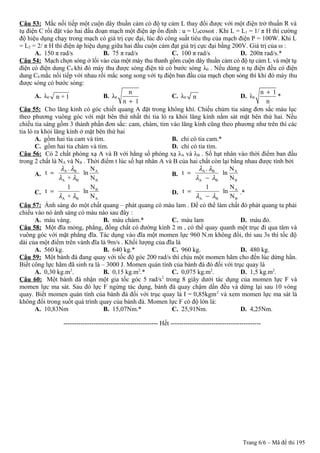 Câu 53: Mắc nối tiếp một cuộn dây thuần cảm có độ tự cảm L thay đổi được với một điện trở thuần R và
tụ điện C rồi đặt vào hai đầu đoạn mạch một điện áp ổn định : u = U0cosωt . Khi L = L1 = 1/ π H thì cường
độ hiệu dụng chạy trong mạch có giá trị cực đại, lúc đó công suất tiêu thụ của mạch điện P = 100W. Khi L
= L2 = 2/ π H thì điện áp hiệu dụng giữa hai đầu cuộn cảm đạt giá trị cực đại bằng 200V. Giá trị của ω :
A. 150 π rad/s B. 75 π rad/s C. 100 π rad/s D. 200π rad/s.*
Câu 54: Mạch chọn sóng ở lối vào của một máy thu thanh gồm cuộn dây thuần cảm có độ tự cảm L và một tụ
điện có điện dung C0 khi đó máy thu được sóng điện từ có bước sóng λ0 . Nếu dùng n tụ điện đều có điện
dung C0 mắc nối tiếp với nhau rồi mắc song song với tụ điện ban đầu của mạch chọn sóng thì khi đó máy thu
được sóng có bước sóng:
A. λ0 n + 1 B. λ0
n
n 1+
C. λ0 n D. λ0
n 1
n
+
*
Câu 55: Cho lăng kính có góc chiết quang A đặt trong không khí. Chiếu chùm tia sáng đơn sắc màu lục
theo phương vuông góc với mặt bên thứ nhất thì tia ló ra khỏi lăng kính nằm sát mặt bên thứ hai. Nếu
chiếu tia sáng gồm 3 thành phần đơn sắc: cam, chàm, tím vào lăng kính cũng theo phương như trên thì các
tia ló ra khỏi lăng kính ở mặt bên thứ hai
A. gồm hai tia cam và tím. B. chỉ có tia cam.*
C. gồm hai tia chàm và tím. D. chỉ có tia tím.
Câu 56: Có 2 chất phóng xạ A và B với hằng số phóng xạ λA và λB . Số hạt nhân vào thời điểm ban đầu
trong 2 chất là NA và NB . Thời điểm t lúc số hạt nhân A và B của hai chất còn lại bằng nhau được tính bởi
A.
A B A
A B B
. N
t ln
+ N
λ λ
λ λ
= B.
A B A
A B B
. N
t ln
N
λ λ
λ λ
=
−
C.
B
A B A
N1
t ln
+ Nλ λ
= D.
A
A B B
N1
t ln
Nλ λ
=
−
.*
Câu 57: Ánh sáng do một chất quang – phát quang có màu lam . Để có thể làm chất đó phát quang ta phải
chiếu vào nó ánh sáng có màu nào sau đây :
A. màu vàng. B. màu chàm.* C. màu lam D. màu đỏ.
Câu 58: Một đĩa mỏng, phẳng, đồng chất có đường kính 2 m , có thể quay quanh một trục đi qua tâm và
vuông góc với mặt phẳng đĩa. Tác dụng vào đĩa một momen lực 960 N.m không đổi, thì sau 3s thì tốc độ
dài của một điểm trên vành đĩa là 9m/s . Khối lượng của đĩa là
A. 560 kg. B. 640 kg.* C. 960 kg. D. 480 kg.
Câu 59: Một bánh đà đang quay với tốc độ góc 200 rad/s thì chịu một momen hãm cho đến lúc dừng hẳn.
Biết công lực hãm đã sinh ra là – 3000 J. Momen quán tính của bánh đà đó đối với trục quay là
A. 0,30 kg.m2
. B. 0,15 kg.m2
.* C. 0,075 kg.m2
. D. 1,5 kg.m2
.
Câu 60: Một bánh đà nhận một gia tốc góc 5 rad/s2
trong 8 giây dưới tác dụng của momen lực F và
momen lực ma sát. Sau đó lực F ngừng tác dụng, bánh đà quay chậm dần đều và dừng lại sau 10 vòng
quay. Biết momen quán tính của bánh đà đối với trục quay là I = 0,85kgm2
và xem momen lực ma sát là
không đổi trong suốt quá trình quay của bánh đà. Momen lực F có độ lớn là:
A. 10,83Nm B. 15,07Nm.* C. 25,91Nm. D. 4,25Nm.
-------------------------------------------- Hết ------------------------------------------
Trang 6/6 – Mã đề thi 195
 