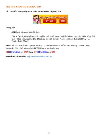 5
TRA CỨU ĐIỂM THI ĐẠI HỌC 2013
Để xem điểm thi đại học năm 2013 soạn tin theo cú pháp sau:
Trong đó:
• SBD là số báo danh của thí sinh.
• Chú ý: Số báo danh ghi đầy đủ cả phần chữ và số như trên phiếu báo thi bao gồm Mã trường+Mã
khối+ phần số (ví dụ: Số Báo Danh của thí sinh thi khối A Đại học Bách Khoa là BKA + A +
2469 = BKAA2469)
Ví dụ: Để tra cứu điểm thi đại học năm 2013 của thí sinh dự thi khối A của Trường Đại học Công
nghiệp Hà Nội có số báo danh là DCNA8866 soạn tin như sau:
DH DCNA8866 gửi 8785 Hoặc DT DCNA8866 gửi 878
Xem thêm tại website: http://tracuudiemthi.sms.vn
 