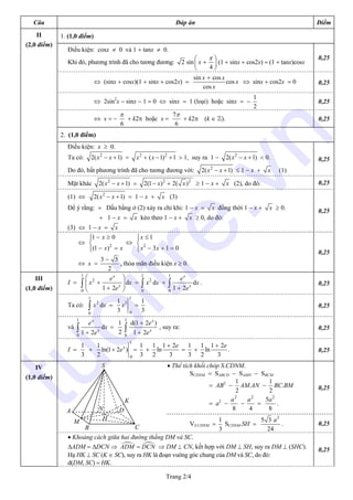 Trang 2/4
Câu Đáp án Điểm
1. (1,0 điểm)
Điều kiện: cosx ≠ 0 và 1 + tanx ≠ 0.
Khi đó, phương trình đã cho tương đương: 2 sin
4
x
π⎛ ⎞
+⎜ ⎟
⎝ ⎠
(1 + sinx + cos2x) = (1 + tanx)cosx
0,25
⇔ (sinx + cosx)(1 + sinx + cos2x) =
sin cos
cos
cos
x x
x
x
+
⇔ sinx + cos2x = 0 0,25
⇔ 2sin2
x − sinx − 1 = 0 ⇔ sinx = 1 (loại) hoặc sinx = −
1
2
0,25
⇔ x = −
6
π
+ k2π hoặc x =
7
6
π
+ k2π (k ∈ Z). 0,25
2. (1,0 điểm)
Điều kiện: x ≥ 0.
Ta có: 2
2( 1)x x− + = 2 2
( 1) 1x x+ − + > 1, suy ra 1 − 2
2( 1)x x− + < 0.
Do đó, bất phương trình đã cho tương đương với: 2
2( 1)x x− + ≤ 1 − x + x (1)
0,25
Mặt khác 2
2( 1)x x− + = 2 2
2(1 ) 2( )x x− + ≥ 1 − x + x (2), do đó: 0,25
(1) ⇔ 2
2( 1)x x− + = 1 − x + x (3)
Để ý rằng: + Dấu bằng ở (2) xảy ra chỉ khi: 1 − x = x đồng thời 1 − x + x ≥ 0.
+ 1 − x = x kéo theo 1 − x + x ≥ 0, do đó:
(3) ⇔ 1 − x = x
0,25
II
(2,0 điểm)
⇔ 2
1 0
(1 )
x
x x
− ≥⎧⎪
⎨
− =⎪⎩
⇔ 2
1
3 1 0
x
x x
≤⎧⎪
⎨
− + =⎪⎩
⇔ x =
3 5
2
−
, thỏa mãn điều kiện x ≥ 0.
0,25
I =
1
2
0
d
1 2
x
x
e
x x
e
⎛ ⎞
+⎜ ⎟⎜ ⎟+⎝ ⎠
∫ =
1
2
0
dx x∫ +
1
0
d
1 2
x
x
e
x
e+
∫ . 0,25
Ta có:
1
2
0
dx x∫ =
1
3
0
1
3
x =
1
3
0,25
và
1
0
d
1 2
x
x
e
x
e+
∫ =
1
2
1
0
d(1 2 )
1 2
x
x
e
e
+
+
∫ , suy ra: 0,25
III
(1,0 điểm)
I =
1
3
+
1
0
1
ln(1 2 )
2
x
e+ =
1
3
+
1 1 2
ln
2 3
e+
=
1
3
+
1 1 2
ln
2 3
e+
. 0,25
• Thể tích khối chóp S.CDNM.
SCDNM = SABCD − SAMN − SBCM
= AB2
−
1
2
AM.AN −
1
2
BC.BM
= a2
−
2
8
a
−
2
4
a
=
2
5
8
a
.
0,25
VS.CDNM =
1
3
SCDNM.SH =
3
5 3
24
a
. 0,25
IV
(1,0 điểm)
• Khoảng cách giữa hai đường thẳng DM và SC.
∆ADM = ∆DCN ⇒ ADM DCN= ⇒ DM ⊥ CN, kết hợp với DM ⊥ SH, suy ra DM ⊥ (SHC).
Hạ HK ⊥ SC (K ∈ SC), suy ra HK là đoạn vuông góc chung của DM và SC, do đó:
d(DM, SC) = HK.
0,25
A
B C
D
S
N
H
K
M
tuoitre.vn
 