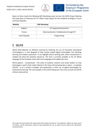 Digitally Competent European Schools
DICES 2019-1-ES01-KA229-063955
This project has been funded with support from the European Commission. This publication reflects the views only of
the author, and the Commission cannot be held responsible for any use which may be made of the information
contained therein.
Bases on these results the following DAP Workshops were set over the DICES Project Meeting
that took place on February the 11th
2020 in Gijón (Spain) for the mobilities to Belgium, France
and Czech Republic:
Mobility DAP Workshop
Belgium ICT Supported Assessment
France Device protection / Collaboration through ICT
Czech Republic Programming
5 SELFIE
SELFIE (Self-reflection on Effective Learning by Fostering the use of Innovative Educational
Technologies) is a tool designed to help schools embed digital technologies into teaching,
learning and student assessment. It can highlight what’s working well, where improvement is
needed and what the priorities should be. The tool is currently available in the 24 official
languages of the European Union with more languages to be added over time.
SELFIE gathers – anonymously – the views of students, teachers and school leaders on how
technology is used in their school. Based on this input, the tool generates a report – a snapshot
(‘SELFIE’ :-)) of a school‘s strengths and weaknesses in their use of digital technologies for
teaching and learning. The more people in the school taking part, the more accurate the SELFIE
of their school will be.
 