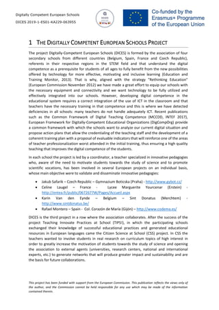 Digitally Competent European Schools
DICES 2019-1-ES01-KA229-063955
This project has been funded with support from the European Commission. This publication reflects the views only of
the author, and the Commission cannot be held responsible for any use which may be made of the information
contained therein.
1 THE DIGITALLY COMPETENT EUROPEAN SCHOOLS PROJECT
The project DIgitally-Competent European Schools (DICES) is formed by the association of four
secondary schools from different countries (Belgium, Spain, France and Czech Republic),
referents in their respective regions in the STEM field and that understand the digital
competence as a prerequisite for students of all ages to fully benefit from the new possibilities
offered by technology for more effective, motivating and inclusive learning (Education and
Training Monitor, 2013). That is why, aligned with the strategy "Rethinking Education"
(European Commission November 2012) we have made a great effort to equip our schools with
the necessary equipment and connectivity and we want technology to be fully utilized and
effectively integrated into our schools. However, developing digital competence in the
educational system requires a correct integration of the use of ICT in the classroom and that
teachers have the necessary training in that competence and this is where we have detected
deficiencies in all schools: many teachers do not handle adequately ICT. Recent publications
such as the Common Framework of Digital Teaching Competence (MCCDD, INTEF 2017),
European Framework for Digitally-Competent Educational Organizations (DigCompOrg) provide
a common framework with which the schools want to analyze our current digital situation and
propose action plans that allow the credentialing of the teaching staff and the development of a
coherent training plan with a proposal of evaluable indicators that will reinforce one of the areas
of teacher professionalization worst attended in the initial training, thus ensuring a high quality
teaching that improves the digital competence of the students.
In each school the project is led by a coordinator, a teacher specialized in innovative pedagogies
who, aware of the need to motivate students towards the study of science and to promote
scientific vocations, has been involved in several European projects on an individual basis,
whose main objective were to validate and disseminate innovative pedagogies:
• Jakub Safarik – Czech Republic – Gymnazium Boticska (Praha) - http://www.gybot.cz/
• Celine Laugel – France - Lycee Marguerite Yourcenar (Erstein) -
http://entea.fr/public/0672677W/Pages/Accueil.aspx
• Karin Van den Eynde – Belgium – Sint Donatus (Merchtem) -
http://www.sintdonatus.be/
• Rafael Montero – Spain - Col. Corazón de María (Gijón) – http://www.codema.es/
DICES is the third project in a row where the association collaborates. After the success of the
project Teaching Innovate Practices at School (TIPS!), in which the participating schools
exchanged their knowledge of successful educational practices and generated educational
resources in European languages came the Citizen Science at School (CSS) project. In CSS the
teachers wanted to involve students in real research on curriculum topics of high interest in
order to greatly increase the motivation of students towards the study of science and opening
the association to external agents (universities, research centers, national and international
experts, etc.) to generate networks that will produce greater impact and sustainability and are
the basis for future collaborations.
 