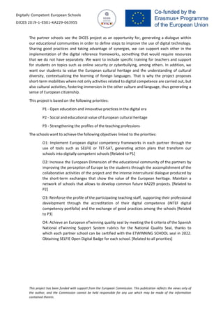 Digitally Competent European Schools
DICES 2019-1-ES01-KA229-063955
This project has been funded with support from the European Commission. This publication reflects the views only of
the author, and the Commission cannot be held responsible for any use which may be made of the information
contained therein.
The partner schools see the DICES project as an opportunity for, generating a dialogue within
our educational communities in order to define steps to improve the use of digital technology.
Sharing good practices and taking advantage of synergies, we can support each other in the
implementation of the digital reference frameworks, something that would require resources
that we do not have separately. We want to include specific training for teachers and support
for students on topics such as online security or cyberbullying, among others. In addition, we
want our students to value the European cultural heritage and the understanding of cultural
diversity, contextualizing the learning of foreign languages. That is why the project proposes
short-term mobilities where not only activities related to digital competence are carried out, but
also cultural activities, fostering immersion in the other culture and language, thus generating a
sense of European citizenship.
This project is based on the following priorities:
P1 - Open education and innovative practices in the digital era
P2 - Social and educational value of European cultural heritage
P3 - Strengthening the profiles of the teaching professions
The schools want to achieve the following objectives linked to the priorities:
O1: Implement European digital competency frameworks in each partner through the
use of tools such as SELFIE or TET-SAT, generating action plans that transform our
schools into digitally competent schools [Related to P1]
O2: Increase the European Dimension of the educational community of the partners by
improving the perception of Europe by the students through the accomplishment of the
collaborative activities of the project and the intense intercultural dialogue produced by
the short-term exchanges that show the value of the European heritage. Maintain a
network of schools that allows to develop common future KA229 projects. [Related to
P2]
O3: Reinforce the profile of the participating teaching staff, supporting their professional
development through the accreditation of their digital competence (INTEF digital
competency portfolio) and the exchange of good practices among the schools [Related
to P3]
O4: Achieve an European eTwinning quality seal by meeting the 6 criteria of the Spanish
National eTwinning Support System rubrics for the National Quality Seal, thanks to
which each partner school can be certified with the ETWINNING SCHOOL seal in 2022.
Obtaining SELFIE Open Digital Badge for each school. [Related to all priorities]
 