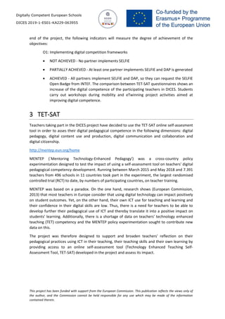 Digitally Competent European Schools
DICES 2019-1-ES01-KA229-063955
This project has been funded with support from the European Commission. This publication reflects the views only of
the author, and the Commission cannot be held responsible for any use which may be made of the information
contained therein.
end of the project, the following indicators will measure the degree of achievement of the
objectives:
O1: Implementing digital competition frameworks
• NOT ACHIEVED - No partner implements SELFIE
• PARTIALLY ACHIEVED - At least one partner implements SELFIE and DAP is generated
• ACHIEVED - All partners implement SELFIE and DAP, so they can request the SELFIE
Open Badge from INTEF. The comparison between TET-SAT questionnaires shows an
increase of the digital competence of the participating teachers in DICES. Students
carry out workshops during mobility and eTwinning project activities aimed at
improving digital competence.
3 TET-SAT
Teachers taking part in the DICES project have decided to use the TET-SAT online self-assesment
tool in order to asses their digital pedagogical competence in the following dimensions: digital
pedagogy, digital content use and production, digital communication and collaboration and
digital citizenship.
http://mentep.eun.org/home
MENTEP (`Mentoring Technology-Enhanced Pedagogy') was a cross-country policy
experimentation designed to test the impact of using a self-assessment tool on teachers' digital
pedagogical competency development. Running between March 2015 and May 2018 and 7.391
teachers from 496 schools in 11 countries took part in the experiment, the largest randomised
controlled trial (RCT) to date, by numbers of participating countries, on teacher training.
MENTEP was based on a paradox. On the one hand, research shows (European Commission,
2013) that most teachers in Europe consider that using digital technology can impact positively
on student outcomes. Yet, on the other hand, their own ICT use for teaching and learning and
their confidence in their digital skills are low. Thus, there is a need for teachers to be able to
develop further their pedagogical use of ICT and thereby translate it into a positive impact on
students' learning. Additionally, there is a shortage of data on teachers' technology enhanced
teaching (TET) competency and the MENTEP policy experimentation sought to contribute new
data on this.
The project was therefore designed to support and broaden teachers' reflection on their
pedagogical practices using ICT in their teaching, their teaching skills and their own learning by
providing access to an online self-assessment tool (Technology Enhanced Teaching Self-
Assessment Tool, TET-SAT) developed in the project and assess its impact.
 
