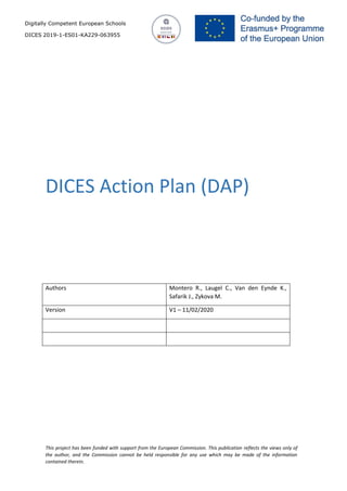 Digitally Competent European Schools
DICES 2019-1-ES01-KA229-063955
This project has been funded with support from the European Commission. This publication reflects the views only of
the author, and the Commission cannot be held responsible for any use which may be made of the information
contained therein.
DICES Action Plan (DAP)
Authors Montero R., Laugel C., Van den Eynde K.,
Safarik J., Zykova M.
Version V1 – 11/02/2020
 