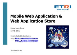 Mobile Web Application &
Web Application Store
Jonghong Jeon
ETRI, SRC

Email: hollobit@etri.re.kr
Blog: http://mobile2.tistory.com
      http://twitter.com/hollobit




http://www.etri.re.kr
 
