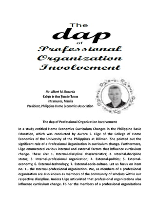 The dap of Professional Organization Involvement
In a study entitled Home Economics Curriculum Changes in the Philippine Basic
Education, which was conducted by Aurora S. Llige of the College of Home
Economics of the University of the Philippines at Diliman. She pointed out the
significant role of a Professional Organization in curriculum change. Furthermore,
Llige enumerated various internal and external factors that influence curriculum
change. These are: 1. Internal-discipline characteristics; 2. Internal-discipline
status; 3. Internal-professional organization; 4. External-politics; 5. External-
economy; 6. External-technology; 7. External-socio-culture. Let us focus on item
no. 3 - the Internal-professional organization. We, as members of a professional
organization are also known as members of the community of scholars within our
respective discipline. Aurora Llige articulated that professional organizations also
influence curriculum change. To her the members of a professional organizations
 