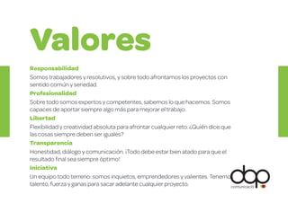 Responsabilidad
Somos trabajadores y resolutivos, y sobre todo afrontamos los proyectos con
sentido común y seriedad.
Profesionalidad
Sobre todo somos expertos y competentes, sabemos lo que hacemos. Somos
capaces de aportar siempre algo más para mejorar el trabajo.
Libertad
Flexibilidad y creatividad absoluta para afrontar cualquier reto. ¿Quién dice que
las cosas siempre deben ser iguales?
Transparencia
Honestidad, diálogo y comunicación. ¡Todo debe estar bien atado para que el
resultado ﬁnal sea siempre óptimo!
Iniciativa
Un equipo todo terreno: somos inquietos, emprendedores y valientes. Tenemos
talento, fuerza y ganas para sacar adelante cualquier proyecto.
Valores
D
 