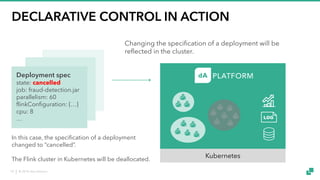 © 2018 data Artisans10
DECLARATIVE CONTROL IN ACTION
Deployment spec
state: cancelled
job: fraud-detection.jar
parallelism: 60
flinkConfiguration: {…}
cpu: 8
…
In this case, the specification of a deployment
changed to “cancelled”.
The Flink cluster in Kubernetes will be deallocated.
Kubernetes
Changing the specification of a deployment will be
reflected in the cluster.
 
