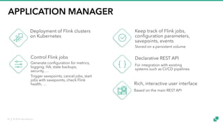 © 2018 data Artisans18
APPLICATION MANAGER
Rich, interactive user interface
Based on the main REST API
Deployment of Flink clusters
on Kubernetes
Control Flink jobs
Generate configuration for metrics,
logging, HA, state backups,
security, …
Trigger savepoints, cancel jobs, start
jobs with savepoints, check Flink
health, …
Keep track of Flink jobs,
configuration parameters,
savepoints, events
Stored on a persistent volume
Declarative REST API
For integration with existing
systems such as CI/CD pipelines
 