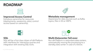 © 2018 data Artisans23
ROADMAP
Improved Access Control
Introduce ownership for resources
(deployments, savepoints, jobs), control
access based on ownership.
Metadata management
Awareness for data sources such as Kafka
topics, files in S3 or HDFS.
SQL
SQL will be a first class citizen of dA Platform
with interfaces for interactive queries and
integration with existing SQL tools.
Multi-Datacenter fail-over
Run dA Platform in redundant data centers,
automatically moving the processing to a
standby data center in case of a failure.
 
