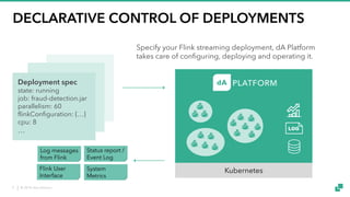 © 2018 data Artisans9
DECLARATIVE CONTROL OF DEPLOYMENTS
Kubernetes
Specify your Flink streaming deployment, dA Platform
takes care of configuring, deploying and operating it.
Status report /
Event Log
Log messages
from Flink
System
Metrics
Flink User
Interface
Deployment spec
state: running
job: fraud-detection.jar
parallelism: 60
flinkConfiguration: {…}
cpu: 8
…
 