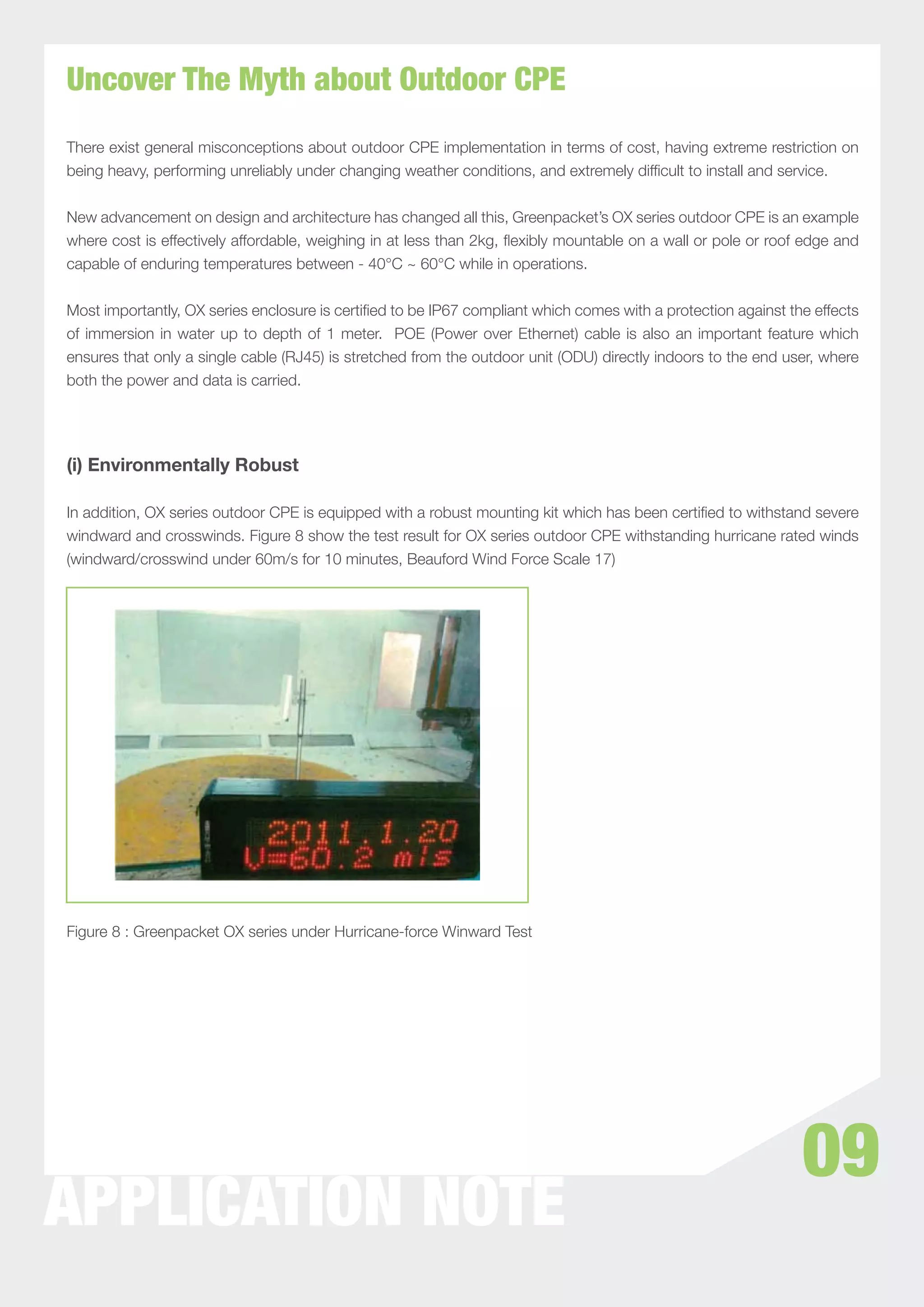 Uncover The Myth about Outdoor CPE
There exist general misconceptions about outdoor CPE implementation in terms of cost, having extreme restriction on
being heavy, performing unreliably under changing weather conditions, and extremely difﬁcult to install and service.


New advancement on design and architecture has changed all this, Greenpacket’s OX series outdoor CPE is an example
where cost is effectively affordable, weighing in at less than 2kg, ﬂexibly mountable on a wall or pole or roof edge and
capable of enduring temperatures between - 40°C ~ 60°C while in operations.


Most importantly, OX series enclosure is certiﬁed to be IP67 compliant which comes with a protection against the effects
of immersion in water up to depth of 1 meter. POE (Power over Ethernet) cable is also an important feature which
ensures that only a single cable (RJ45) is stretched from the outdoor unit (ODU) directly indoors to the end user, where
both the power and data is carried.




(i) Environmentally Robust

In addition, OX series outdoor CPE is equipped with a robust mounting kit which has been certiﬁed to withstand severe
windward and crosswinds. Figure 8 show the test result for OX series outdoor CPE withstanding hurricane rated winds
(windward/crosswind under 60m/s for 10 minutes, Beauford Wind Force Scale 17)




Figure 8 : Greenpacket OX series under Hurricane-force Winward Test




                                                                                                               09
APPLICATION NOTE
 