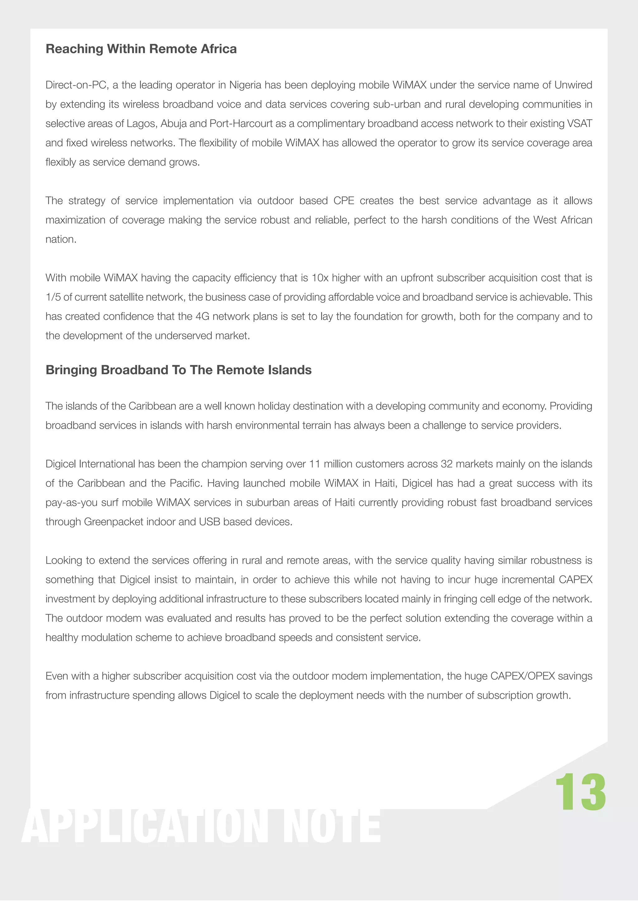 Reaching Within Remote Africa

 Direct-on-PC, a the leading operator in Nigeria has been deploying mobile WiMAX under the service name of Unwired
 by extending its wireless broadband voice and data services covering sub-urban and rural developing communities in
 selective areas of Lagos, Abuja and Port-Harcourt as a complimentary broadband access network to their existing VSAT
 and ﬁxed wireless networks. The ﬂexibility of mobile WiMAX has allowed the operator to grow its service coverage area
 ﬂexibly as service demand grows.


 The strategy of service implementation via outdoor based CPE creates the best service advantage as it allows
 maximization of coverage making the service robust and reliable, perfect to the harsh conditions of the West African
 nation.


 With mobile WiMAX having the capacity efﬁciency that is 10x higher with an upfront subscriber acquisition cost that is
 1/5 of current satellite network, the business case of providing affordable voice and broadband service is achievable. This
 has created conﬁdence that the 4G network plans is set to lay the foundation for growth, both for the company and to
 the development of the underserved market.


 Bringing Broadband To The Remote Islands

 The islands of the Caribbean are a well known holiday destination with a developing community and economy. Providing
 broadband services in islands with harsh environmental terrain has always been a challenge to service providers.


 Digicel International has been the champion serving over 11 million customers across 32 markets mainly on the islands
 of the Caribbean and the Paciﬁc. Having launched mobile WiMAX in Haiti, Digicel has had a great success with its
 pay-as-you surf mobile WiMAX services in suburban areas of Haiti currently providing robust fast broadband services
 through Greenpacket indoor and USB based devices.


 Looking to extend the services offering in rural and remote areas, with the service quality having similar robustness is
 something that Digicel insist to maintain, in order to achieve this while not having to incur huge incremental CAPEX
 investment by deploying additional infrastructure to these subscribers located mainly in fringing cell edge of the network.
 The outdoor modem was evaluated and results has proved to be the perfect solution extending the coverage within a
 healthy modulation scheme to achieve broadband speeds and consistent service.


 Even with a higher subscriber acquisition cost via the outdoor modem implementation, the huge CAPEX/OPEX savings
 from infrastructure spending allows Digicel to scale the deployment needs with the number of subscription growth.




                                                                                                                   13
APPLICATION NOTE
 