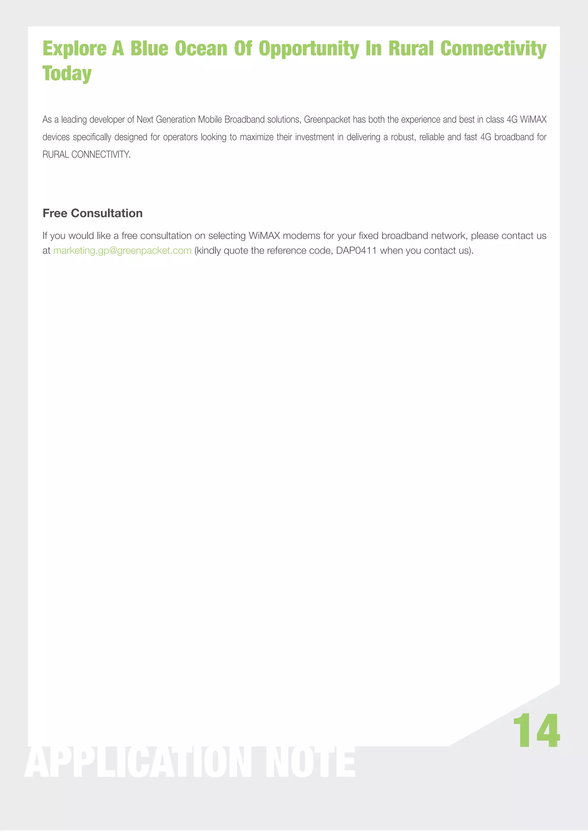 Explore A Blue Ocean Of Opportunity In Rural Connectivity
Today

As a leading developer of Next Generation Mobile Broadband solutions, Greenpacket has both the experience and best in class 4G WiMAX
devices speciﬁcally designed for operators looking to maximize their investment in delivering a robust, reliable and fast 4G broadband for
RURAL CONNECTIVITY.




Free Consultation
If you would like a free consultation on selecting WiMAX modems for your ﬁxed broadband network, please contact us
at marketing.gp@greenpacket.com (kindly quote the reference code, DAP0411 when you contact us).




                                                                                                                                14
APPLICATION NOTE
 