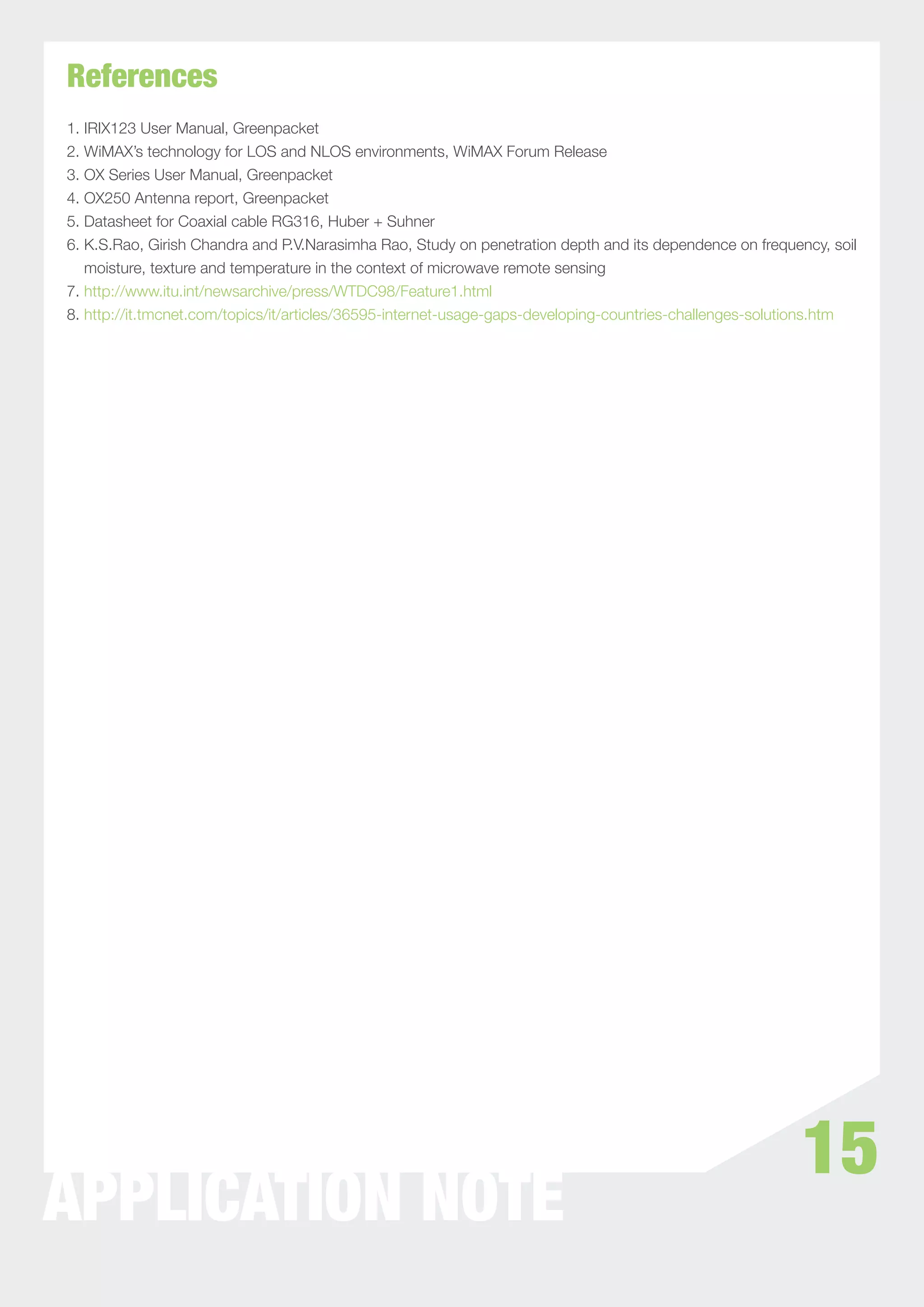 References
1. IRIX123 User Manual, Greenpacket
2. WiMAX’s technology for LOS and NLOS environments, WiMAX Forum Release
3. OX Series User Manual, Greenpacket
4. OX250 Antenna report, Greenpacket
5. Datasheet for Coaxial cable RG316, Huber + Suhner
6. K.S.Rao, Girish Chandra and P.V.Narasimha Rao, Study on penetration depth and its dependence on frequency, soil
   moisture, texture and temperature in the context of microwave remote sensing
7. http://www.itu.int/newsarchive/press/WTDC98/Feature1.html
8. http://it.tmcnet.com/topics/it/articles/36595-internet-usage-gaps-developing-countries-challenges-solutions.htm




                                                                                                          15
APPLICATION NOTE
 