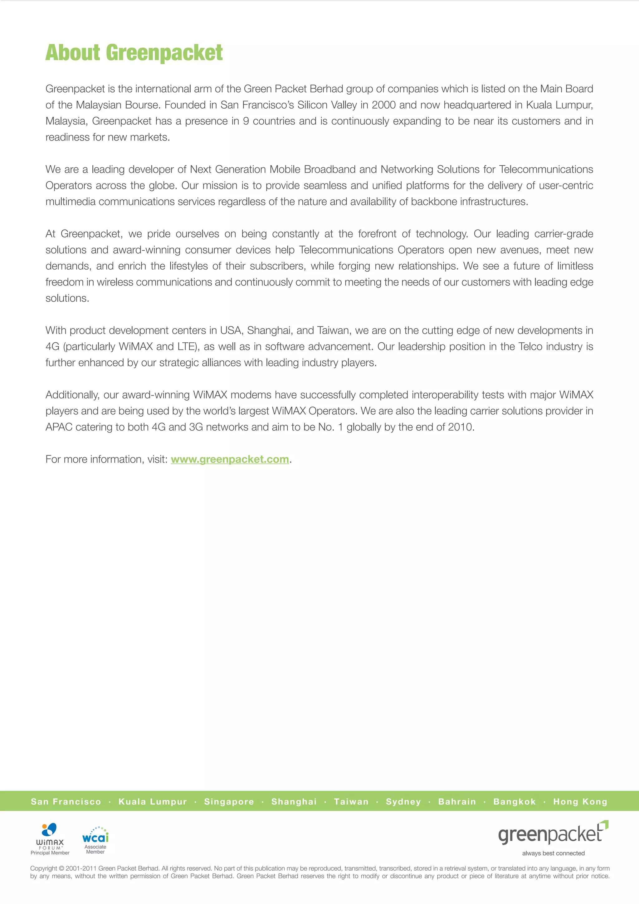 About Greenpacket
     Greenpacket is the international arm of the Green Packet Berhad group of companies which is listed on the Main Board
     of the Malaysian Bourse. Founded in San Francisco’s Silicon Valley in 2000 and now headquartered in Kuala Lumpur,
     Malaysia, Greenpacket has a presence in 9 countries and is continuously expanding to be near its customers and in
     readiness for new markets.


     We are a leading developer of Next Generation Mobile Broadband and Networking Solutions for Telecommunications
     Operators across the globe. Our mission is to provide seamless and uniﬁed platforms for the delivery of user-centric
     multimedia communications services regardless of the nature and availability of backbone infrastructures.


     At Greenpacket, we pride ourselves on being constantly at the forefront of technology. Our leading carrier-grade
     solutions and award-winning consumer devices help Telecommunications Operators open new avenues, meet new
     demands, and enrich the lifestyles of their subscribers, while forging new relationships. We see a future of limitless
     freedom in wireless communications and continuously commit to meeting the needs of our customers with leading edge
     solutions.


     With product development centers in USA, Shanghai, and Taiwan, we are on the cutting edge of new developments in
     4G (particularly WiMAX and LTE), as well as in software advancement. Our leadership position in the Telco industry is
     further enhanced by our strategic alliances with leading industry players.


     Additionally, our award-winning WiMAX modems have successfully completed interoperability tests with major WiMAX
     players and are being used by the world’s largest WiMAX Operators. We are also the leading carrier solutions provider in
     APAC catering to both 4G and 3G networks and aim to be No. 1 globally by the end of 2010.


     For more information, visit: www.greenpacket.com.




San Francisco · Kuala Lumpur · Singapore · Shanghai · Taiwan · Sydney · Bahrain · Bangkok · Hong Kong




                   Associate
                    Member


Copyright © 2001-2011 Green Packet Berhad. All rights reserved. No part of this publication may be reproduced, transmitted, transcribed, stored in a retrieval system, or translated into any language, in any form
by any means, without the written permission of Green Packet Berhad. Green Packet Berhad reserves the right to modify or discontinue any product or piece of literature at anytime without prior notice.
 