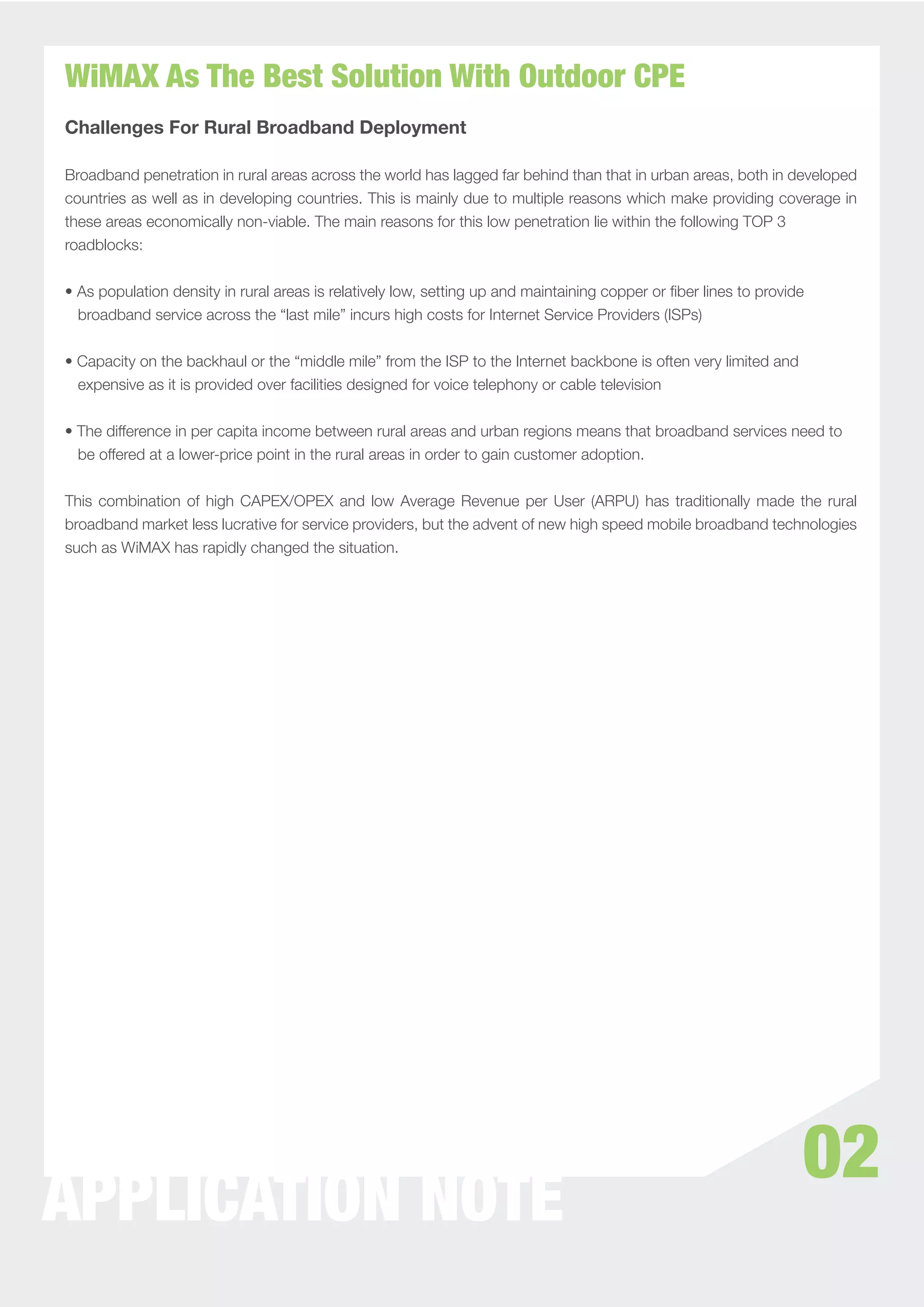 WiMAX As The Best Solution With Outdoor CPE
Challenges For Rural Broadband Deployment

Broadband penetration in rural areas across the world has lagged far behind than that in urban areas, both in developed
countries as well as in developing countries. This is mainly due to multiple reasons which make providing coverage in
these areas economically non-viable. The main reasons for this low penetration lie within the following TOP 3
roadblocks:


• As population density in rural areas is relatively low, setting up and maintaining copper or ﬁber lines to provide
  broadband service across the “last mile” incurs high costs for Internet Service Providers (ISPs)


• Capacity on the backhaul or the “middle mile” from the ISP to the Internet backbone is often very limited and
  expensive as it is provided over facilities designed for voice telephony or cable television


• The difference in per capita income between rural areas and urban regions means that broadband services need to
  be offered at a lower-price point in the rural areas in order to gain customer adoption.


This combination of high CAPEX/OPEX and low Average Revenue per User (ARPU) has traditionally made the rural
broadband market less lucrative for service providers, but the advent of new high speed mobile broadband technologies
such as WiMAX has rapidly changed the situation.




                                                                                                                   02
APPLICATION NOTE
 