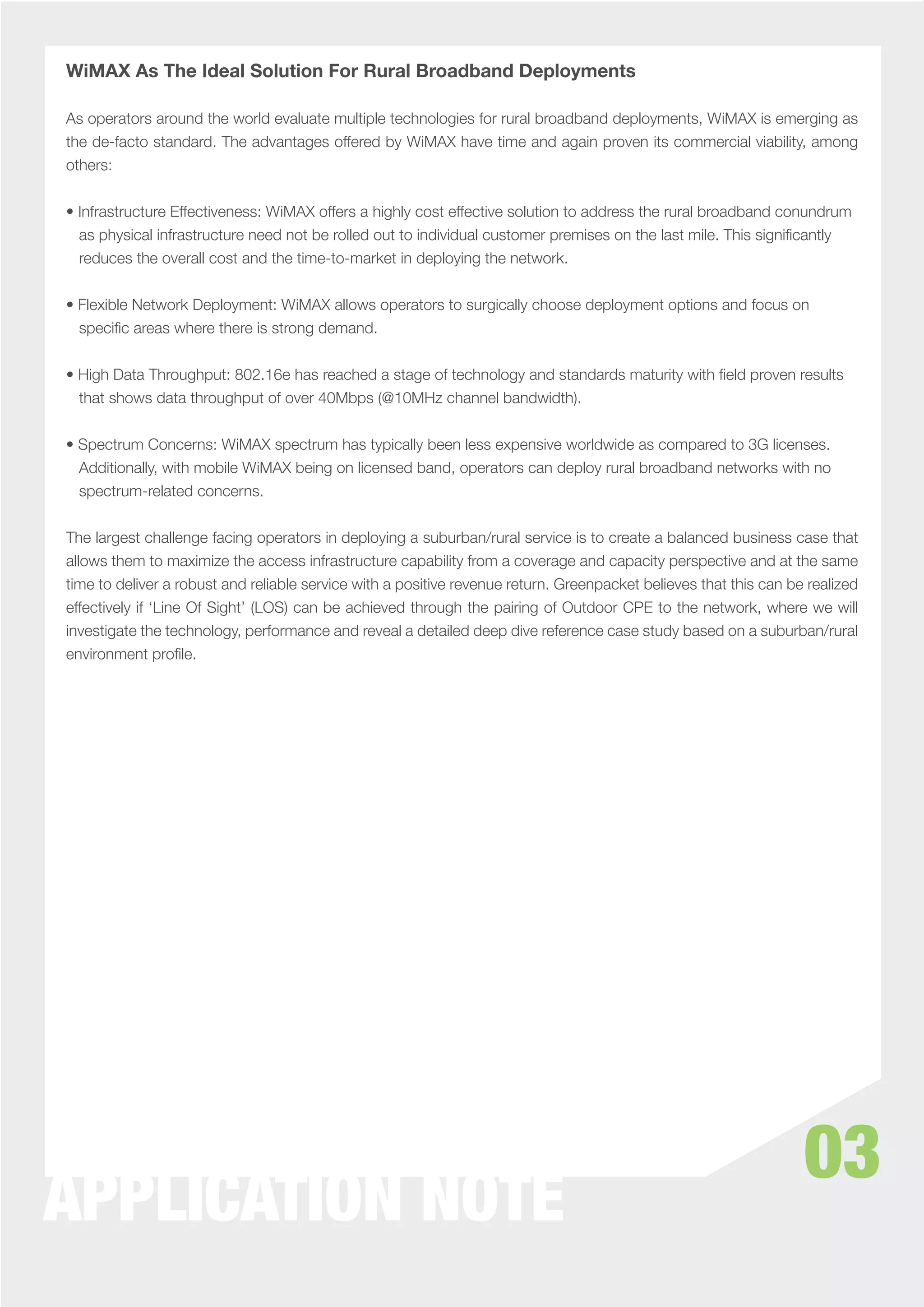 WiMAX As The Ideal Solution For Rural Broadband Deployments

As operators around the world evaluate multiple technologies for rural broadband deployments, WiMAX is emerging as
the de-facto standard. The advantages offered by WiMAX have time and again proven its commercial viability, among
others:


• Infrastructure Effectiveness: WiMAX offers a highly cost effective solution to address the rural broadband conundrum
  as physical infrastructure need not be rolled out to individual customer premises on the last mile. This signiﬁcantly
  reduces the overall cost and the time-to-market in deploying the network.


• Flexible Network Deployment: WiMAX allows operators to surgically choose deployment options and focus on
  speciﬁc areas where there is strong demand.


• High Data Throughput: 802.16e has reached a stage of technology and standards maturity with ﬁeld proven results
  that shows data throughput of over 40Mbps (@10MHz channel bandwidth).


• Spectrum Concerns: WiMAX spectrum has typically been less expensive worldwide as compared to 3G licenses.
  Additionally, with mobile WiMAX being on licensed band, operators can deploy rural broadband networks with no
  spectrum-related concerns.


The largest challenge facing operators in deploying a suburban/rural service is to create a balanced business case that
allows them to maximize the access infrastructure capability from a coverage and capacity perspective and at the same
time to deliver a robust and reliable service with a positive revenue return. Greenpacket believes that this can be realized
effectively if ‘Line Of Sight’ (LOS) can be achieved through the pairing of Outdoor CPE to the network, where we will
investigate the technology, performance and reveal a detailed deep dive reference case study based on a suburban/rural
environment proﬁle.




                                                                                                                   03
APPLICATION NOTE
 