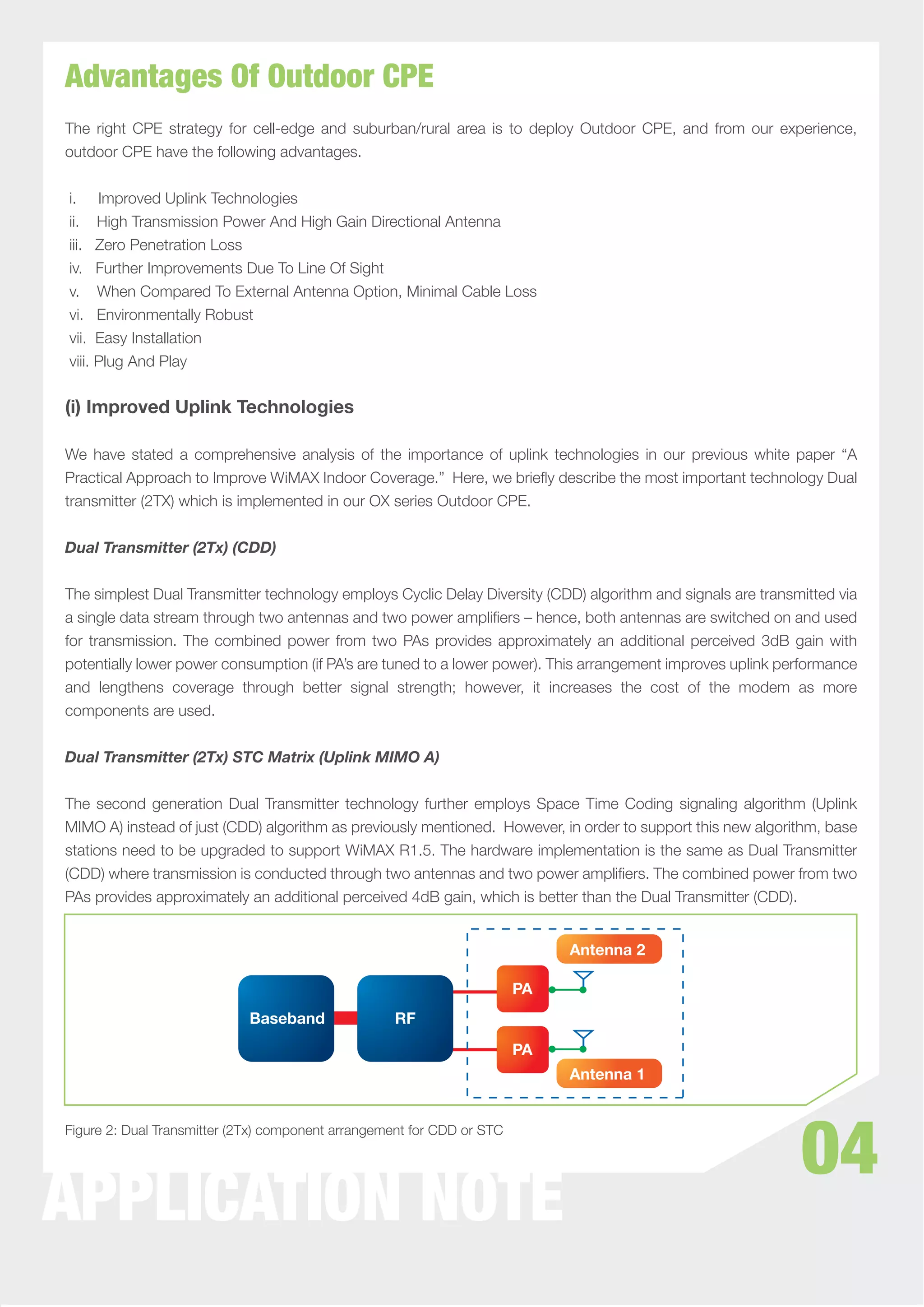 Advantages Of Outdoor CPE
The right CPE strategy for cell-edge and suburban/rural area is to deploy Outdoor CPE, and from our experience,
outdoor CPE have the following advantages.


i. Improved Uplink Technologies
ii. High Transmission Power And High Gain Directional Antenna
iii. Zero Penetration Loss
iv. Further Improvements Due To Line Of Sight
v. When Compared To External Antenna Option, Minimal Cable Loss
vi. Environmentally Robust
vii. Easy Installation
viii. Plug And Play


(i) Improved Uplink Technologies

We have stated a comprehensive analysis of the importance of uplink technologies in our previous white paper “A
Practical Approach to Improve WiMAX Indoor Coverage.” Here, we brieﬂy describe the most important technology Dual
transmitter (2TX) which is implemented in our OX series Outdoor CPE.


Dual Transmitter (2Tx) (CDD)


The simplest Dual Transmitter technology employs Cyclic Delay Diversity (CDD) algorithm and signals are transmitted via
a single data stream through two antennas and two power ampliﬁers – hence, both antennas are switched on and used
for transmission. The combined power from two PAs provides approximately an additional perceived 3dB gain with
potentially lower power consumption (if PA’s are tuned to a lower power). This arrangement improves uplink performance
and lengthens coverage through better signal strength; however, it increases the cost of the modem as more
components are used.


Dual Transmitter (2Tx) STC Matrix (Uplink MIMO A)


The second generation Dual Transmitter technology further employs Space Time Coding signaling algorithm (Uplink
MIMO A) instead of just (CDD) algorithm as previously mentioned. However, in order to support this new algorithm, base
stations need to be upgraded to support WiMAX R1.5. The hardware implementation is the same as Dual Transmitter
(CDD) where transmission is conducted through two antennas and two power ampliﬁers. The combined power from two
PAs provides approximately an additional perceived 4dB gain, which is better than the Dual Transmitter (CDD).


                                                                             Antenna 2

                                                                        PA
                             Baseband              RF
                                                                        PA
                                                                             Antenna 1




                                                                                                              04
Figure 2: Dual Transmitter (2Tx) component arrangement for CDD or STC




APPLICATION NOTE
 