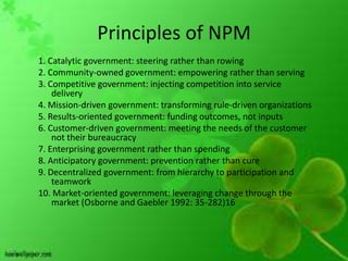 Principles of NPM
1. Catalytic government: steering rather than rowing
2. Community-owned government: empowering rather than serving
3. Competitive government: injecting competition into service
    delivery
4. Mission-driven government: transforming rule-driven organizations
5. Results-oriented government: funding outcomes, not inputs
6. Customer-driven government: meeting the needs of the customer
    not their bureaucracy
7. Enterprising government rather than spending
8. Anticipatory government: prevention rather than cure
9. Decentralized government: from hierarchy to participation and
    teamwork
10. Market-oriented government: leveraging change through the
    market (Osborne and Gaebler 1992: 35-282)16
 