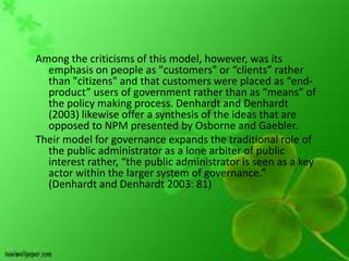 Among the criticisms of this model, however, was its
  emphasis on people as "customers" or “clients” rather
  than "citizens" and that customers were placed as “end-
  product” users of government rather than as “means” of
  the policy making process. Denhardt and Denhardt
  (2003) likewise offer a synthesis of the ideas that are
  opposed to NPM presented by Osborne and Gaebler.
Their model for governance expands the traditional role of
  the public administrator as a lone arbiter of public
  interest rather, “the public administrator is seen as a key
  actor within the larger system of governance.”
  (Denhardt and Denhardt 2003: 81)
 