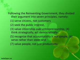 Following the Reinventing Government, they divided
  their argument into seven principles, namely:
 (1) serve citizens, not customers
 (2) seek the public interest,
 (3) value citizenship over entrepreneurship, (4)
  think strategically, act democratically ,
 (5) recognize that accountability is not simple, (6)
  serve rather than steer, and
 (7) value people, not just productivity
 