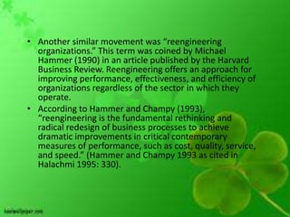 • Another similar movement was “reengineering
  organizations.” This term was coined by Michael
  Hammer (1990) in an article published by the Harvard
  Business Review. Reengineering offers an approach for
  improving performance, effectiveness, and efficiency of
  organizations regardless of the sector in which they
  operate.
• According to Hammer and Champy (1993),
  “reengineering is the fundamental rethinking and
  radical redesign of business processes to achieve
  dramatic improvements in critical contemporary
  measures of performance, such as cost, quality, service,
  and speed.” (Hammer and Champy 1993 as cited in
  Halachmi 1995: 330).
 