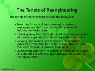 The Tenets of Reengineering
The tenets of reengineering include the following:

   • Searching for radical improvement in business
     processes enabled by exploiting the powers of
     information technology.
   • Breaking away from the antiquated ways and processes
     of business operations and starting with a clean slate.
   • Viewing (and reviewing) the fundamental business
     processes from cross-functional perspective to ensure
     that each step in the process adds value.
   • Questioning whether the process is necessary and what
     it is intended to achieve, given the over-all mission of
     the organization.
 