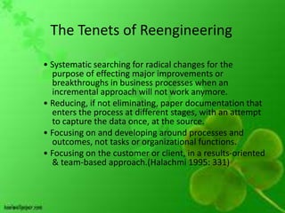 The Tenets of Reengineering

• Systematic searching for radical changes for the
  purpose of effecting major improvements or
  breakthroughs in business processes when an
  incremental approach will not work anymore.
• Reducing, if not eliminating, paper documentation that
  enters the process at different stages, with an attempt
  to capture the data once, at the source.
• Focusing on and developing around processes and
  outcomes, not tasks or organizational functions.
• Focusing on the customer or client, in a results-oriented
  & team-based approach.(Halachmi 1995: 331)
 