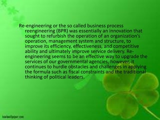 Re-engineering or the so called business process
  reengineering (BPR) was essentially an innovation that
  sought to refurbish the operation of an organization’s
  operation, management system and structure, to
  improve its efficiency, effectiveness, and competitive
  ability and ultimately improve service delivery. Re-
  engineering seems to be an effective way to upgrade the
  services of our governmental agencies, however, it
  continues to hurdle obstacles and challenges in applying
  the formula such as fiscal constraints and the traditional
  thinking of political leaders.
 