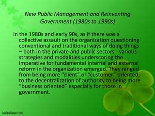 New Public Management and Reinventing
         Government (1980s to 1990s)

In the 1980s and early 90s, as if there was a
   collective assault on the organization questioning
   conventional and traditional ways of doing things
   – both in the private and public sectors - various
   strategies and modalities underscoring the
   imperative for fundamental internal and external
   reform in the organization emerged. They ranged
   from being more “client” or “customer” oriented,
   to the decentralization of authority to being more
   “business oriented” especially for those in
   government.
 